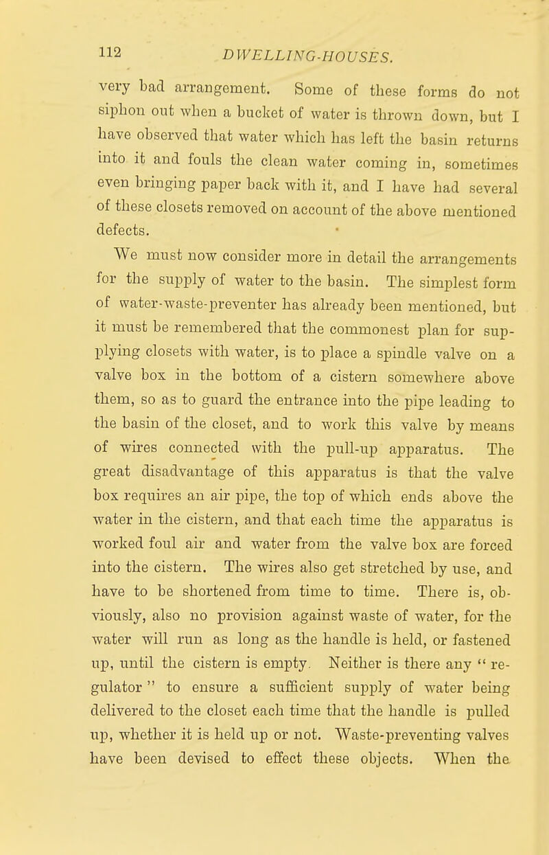 very bad arrangement. Some of these forms do not siphon out when a bucket of water is thrown down, but I have observed that water which has left the basin returns into it and fouls the clean water coming in, sometimes even bringing paper back with it, and I have had several of these closets removed on account of the above mentioned defects. We must now consider more in detail the arrangements for the supply of water to the basin. The simplest form of water-waste-preventer has already been mentioned, but it must be remembered that the commonest plan for sup- plying closets with water, is to place a spindle valve on a valve box in the bottom of a cistern somewhere above them, so as to guard the entrance into the pipe leading to the basin of the closet, and to work this valve by means of wires connected with the pull-up apparatus. The great disadvantage of this apparatus is that the valve box requires an air pipe, the top of which ends above the water in the cistern, and that each time the apparatus is worked foul air and water from the valve box are forced into the cistern. The wires also get stretched by use, and have to be shortened from time to time. There is, ob- viously, also no provision against waste of water, for the water will run as long as the handle is held, or fastened up, until the cistern is empty. Neither is there any  re- gulator  to ensure a sufficient supply of water being delivered to the closet each time that the handle is pulled up, whether it is held up or not. Waste-preventing valves have been devised to effect these objects. When the
