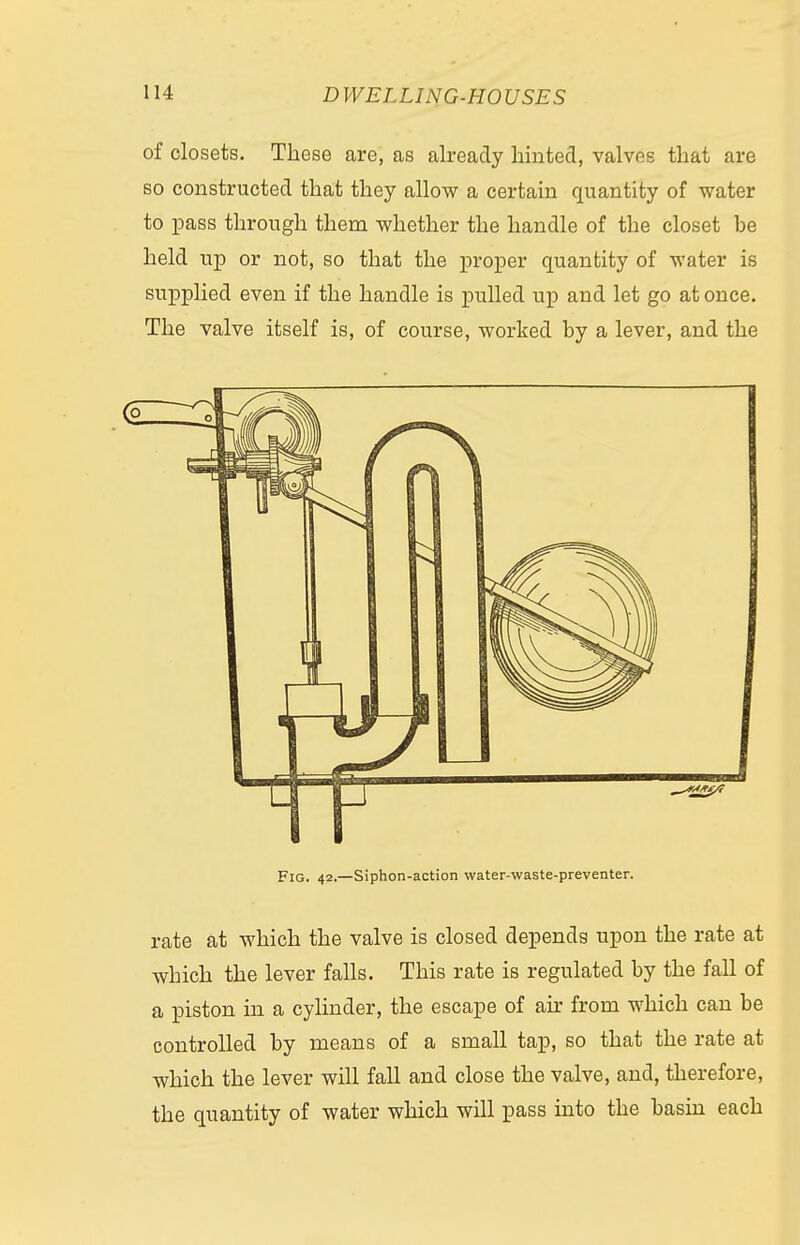 of closets. These are, as already hinted, valves that are so constructed that they allow a certain quantity of water to pass through them whether the handle of the closet be held up or not, so that the proper quantity of water is supplied even if the handle is pulled up and let go at once. The valve itself is, of course, worked by a lever, and the Fig. 42.—Siphon-action water-waste-preventer. rate at which the valve is closed depends upon the rate at which the lever falls. This rate is regulated by the fall of a piston in a cylinder, the escape of air from which can be controlled by means of a small tap, so that the rate at which the lever will fall and close the valve, and, therefore, the quantity of water which will pass into the basin each