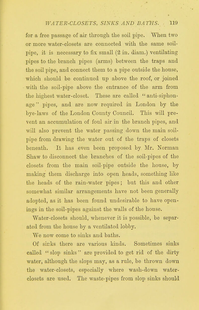 for a free passage of air through the soil pipe. When two or more water-closets are connected with the same soil- pipe, it is necessary to fix small (2 in. diam.) ventilating pipes to the branch pipes (arms) between the traps and the soil pipe, and connect them to a pipe outside the house, which should be continued up above the roof, or joined with the soil-pipe above the entrance of the arm from the highest water-closet. These are called  anti-siphon- age  pipes, and are now required in London by the bye-laws of the London County Council. This will pre- vent an accumulation of foul air in the branch pipes, and will also prevent the water passing down the main soil- pipe from drawing the water out of the traps of closets beneath. It has even been proposed by Mr. Norman Shaw to disconnect the branches of the soil-pipes of the closets from the main soil-pipe outside the house, by making them discharge into open heads, something like the heads of the rain-water pipes; but this and other somewhat similar arrangements have not been generally adopted, as it has been found undesirable to have open- ings in the soil-pipes against the walls of the house. Water-closets should, whenever it is possible, be separ- ated from the house by a ventilated lobby. We now come to sinks and baths. Of sinks there are various kinds. Sometimes sinks called  slop sinks  are provided to get rid of the dirty water, although the slops may, as a rule, be thrown down the water-closets, especially where wash-down water- closets are used. The waste-pipes from slop sinks should