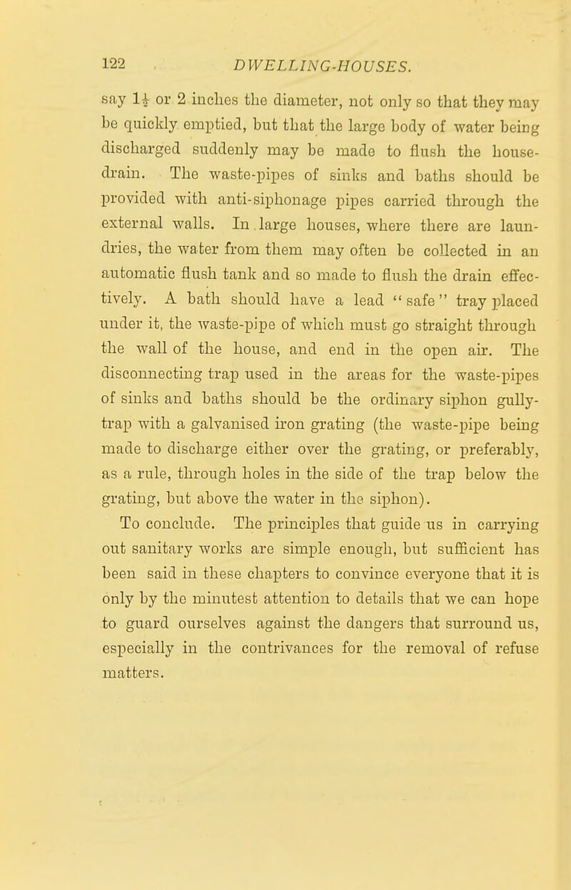 say H or 2 inches the diameter, not only so that they may he quickly emptied, but that the large body of water being discharged suddenly may be made to flush the house- drain. The waste-pipes of sinks and baths should be provided with anti-siphon age pipes carried through the external walls. In, large houses, where there are laun- dries, the wa ter from them may often be collected in an automatic flush tank and so made to flush the drain effec- tively. A bath should have a lead  safe  tray placed under it, the waste-pipe of which must go straight through the wall of the house, and end in the open air. The disconnecting trap used in the areas for the waste-pipes of sinks and baths should be the ordinary siphon gully- trap with a galvanised iron grating (the waste-pipe being made to discharge either over the grating, or preferably, as a rule, through holes in the side of the trap below the grating, but above the water in the siphon). To conclude. The principles that guide us in carrying out sanitary works are simple enough, but sufficient has been said in these chapters to convince everyone that it is only by the minutest attention to details that we can hope to guard ourselves against the dangers that surround us, especially in the contrivances for the removal of refuse matters. t