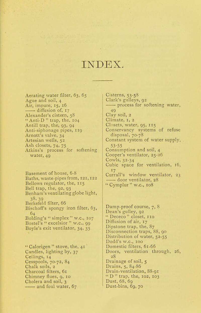 INDEX. Aerating water filter, 63, 65 Ague and soil, 4 Air, impure; 15, 16 diffusion of, 17 Alexander's cistern, 58  Anti-D  trap, the, 104 Antill trap, the, 93, g4 Anti-siphonage pipes, 119 Arnott's valve, 34 Artesian wells, 52 Ash closets, 74, 75 Atkins's process for softening water, 4g Basement of house, 6-8 Baths, waste-pipes from, 121,122 Bellows regulator, the, 115 Bell trap, the, 92, g3 Benham's ventilating globe light, 38, 39 Berkefeld filter, 66 Bischoff's spongy iron filter, 63, 64 Bolding's  simplex w.c, 107 Bostel's  excelsior  w.c, 99 Boyle's exit ventilator, 34, 35  Calorigen  stove, the, 41 Candles, lighting by, 37 Ceilings, 14 Cesspools, 70-72, 84 Chalk soils, 2 Charcoal filters, 61 Chimney flues, g, 10 Cholera and soil, 3 and foul water, 67 Cisterns, 53-58 Clark's gulleys, 92 process for softening water, 49 Clay soil, 2 Climate, 1, 2 Closets, water, 95, 115 Conservancy systems of refuse disposal, 70-78 Constant system of water supply, 53-55 Consumption and soil, 4 Cooper's ventilator, 25-26 Cowls, 32-34 Cubic space for ventilation, 16, Currall's window ventilator, 23 door ventilator, 28  Cymplur  w.c, 108 Damp-proof course, 7, 8 Dean's gulley, g2  Dececo  closet, no Diffusion of air, 17 Dipstone trap, the, 87 Disconnection traps, 88, go Distribution of water, 52-55 Dodd's w.c, 100 Domestic filters, 61-66 Doors, ventilation through, 26, 28 Drainage of soil, 5 Drains, 5, 84-86 Drain-ventilation, 88-gi  D  trap, the, 102, 103 Dust, 68, 69 Dust-bins, 69, 70