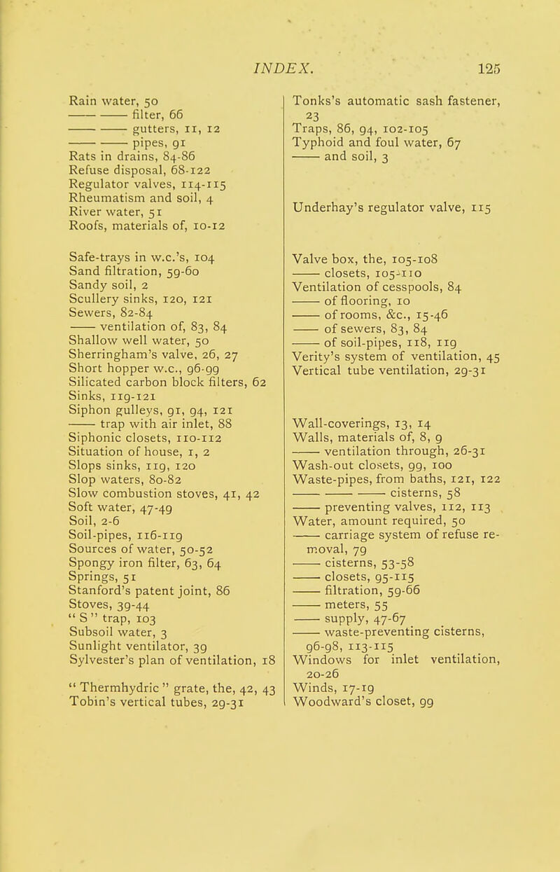 Rain water, 50 filter, 66 gutters, 11, 12 pipes, 91 Rats in drains, 84-86 Refuse disposal, 68-122 Regulator valves, 114-115 Rheumatism and soil, 4 River water, 51 Roofs, materials of, 10-12 Safe-trays in w.c.'s, 104 Sand filtration, 5g-6o Sandy soil, 2 Scullery sinks, 120, 121 Sewers, 82-84 ventilation of, 83, 84 Shallow well water, 50 Sherringham's valve, 26, 27 Short hopper w.c, 96-gg Silicated carbon block filters, 62 Sinks, 119-121 Siphon gulleys, 91, 94, 121 trap with air inlet, 88 Siphonic closets, 110-112 Situation of house, 1, 2 Slops sinks, 119, 120 Slop waters, 80-82 Slow combustion stoves, 41, 42 Soft water, 47-49 Soil, 2-6 Soil-pipes, 116-ng Sources of water, 50-52 Spongy iron filter, 63, 64 Springs, 51 Stanford's patent joint, 86 Stoves, 39-44  S trap, 103 Subsoil water, 3 Sunlight ventilator, 39 Sylvester's plan of ventilation, 18  Thermhydric  grate, the, 42, 43 Tobin's vertical tubes, 29-31 Tonks's automatic sash fastener, 23 Traps, 86, 94, 102-105 Typhoid and foul water, 67 and soil, 3 Underhay's regulator valve, 115 Valve box, the, 105-108 closets, 105-110 Ventilation of cesspools, 84 of flooring, 10 of rooms, &c, 15-46 of sewers, 83, 84 of soil-pipes, 118, ng Verity's system of ventilation, 45 Vertical tube ventilation, 2g-3i Wall-coverings, 13, 14 Walls, materials of, 8, g ventilation through, 26-31 Wash-out closets, gg, 100 Waste-pipes, from baths, 121, 122 cisterns, 58 preventing valves, 112, 113 Water, amount required, 50 carriage system of refuse re- moval, 7g cisterns, 53-58 closets, 95-115 filtration, 5g-66 meters, 55 supply, 47-67 waste-preventing cisterns, 96-98, 113-115 Windows for inlet ventilation, 20-26 Winds, 17-19 Woodward's closet, 99