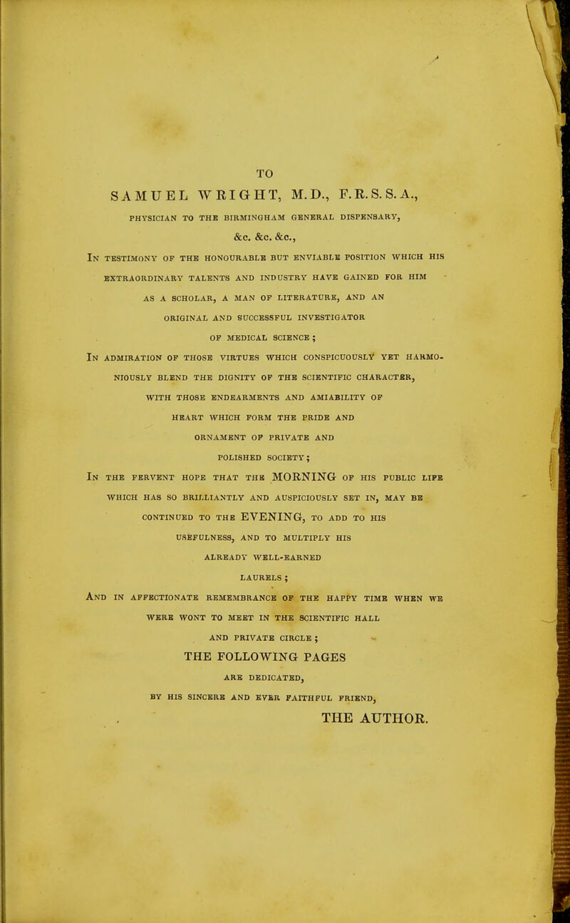 TO SAMUEL WRIGHT, M.D., F.R.S.S.A., PHYSICIAN TO THE BIRMINGHAM GENERAL DISPENSARY, &C. &C. &C, In testimony of the honourable BUT ENVIABLE position WHICH HIS EXTRAORDINARY TALENTS AND INDUSTRY HAVE GAINED FOR HIM AS A SCHOLAR, A MAN OF LITERATURE, AND AN ORIGINAL AND SUCCESSFUL INVESTIGATOR OF MEDICAL SCIENCE ; IN ADMIRATION OF THOSE VIRTUES WHICH CONSPICUOUSLY YET HARMO- NIOUSLY BLEND THE DIGNITY OF THE SCIENTIFIC CHARACTER, WITH THOSE ENDEARMENTS AND AMIABILITY OF HEART WHICH FORM THE PRIDE AND ORNAMENT OF PRIVATE AND POLISHED SOCIETY; In THE FERVENT HOPE THAT THE MORNING OF HIS PUBLIC LIFE WHICH HAS SO BRILLIANTLY AND AUSPICIOUSLY SET IN, MAY BE CONTINUED TO THE EVENING, TO ADD TO HIS USEFULNESS, AND TO MULTIPLY HIS ALREADY WELL-EARNED LAURELS; And in affectionate remembrance of the happy time when we were wont to meet in the scientific hall and private circle ; THE FOLLOWING PAGES ARE DEDICATED, BY HIS SINCERE AND EVER FAITHFUL FRIEND, THE AUTHOR.