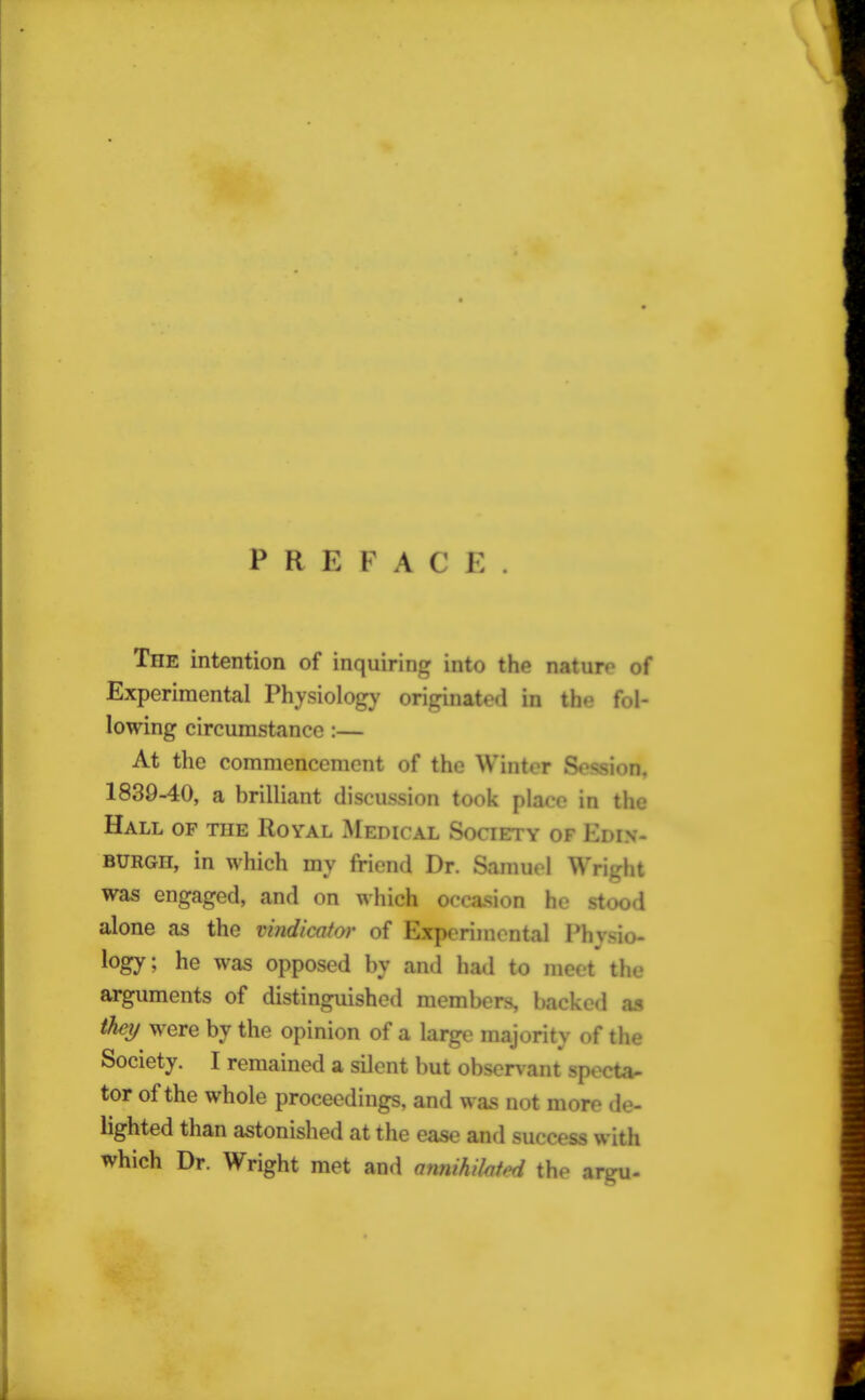 P R E F A C E The intention of inquiring into the nature of Experimental Physiology originated in the fol- lowing circumstance :— At the commencement of the Winter Session. 1839-40, a brilliant discussion took place in the Hall of the Royal Medical Society of Edin- burgh, in which my friend Dr. Samuel Wright was engaged, and on which occasion he stood alone as the vindicator of Experimental Phyno- logy; he was opposed by and had to meet the arguments of distinguished members, backed as they were by the opinion of a large majority of the Society. I remained a silent but observant specta- tor of the whole proceedings, and was not more de- lighted than astonished at the ease and success with which Dr. Wright met and annihilated the argu-