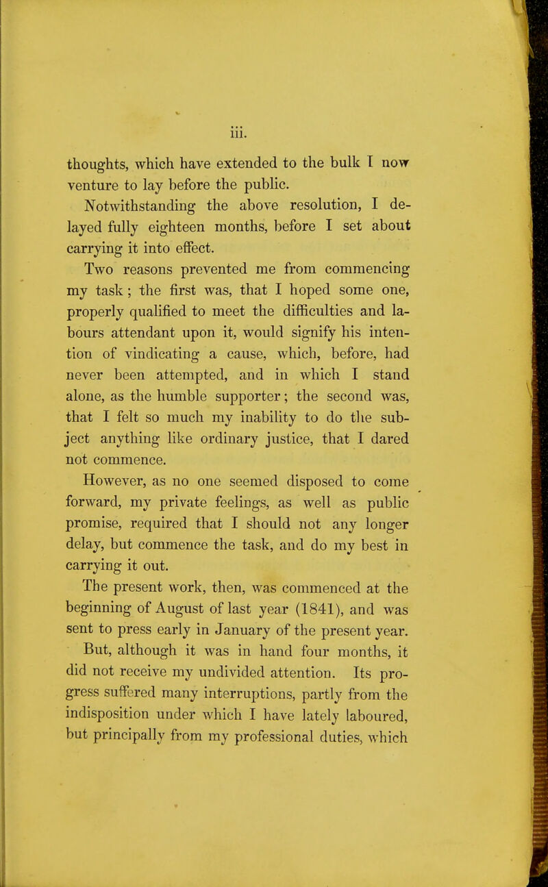 thoughts, which have extended to the bulk I now venture to lay before the public. Notwithstanding the above resolution, I de- layed fully eighteen months, before I set about carrying it into effect. Two reasons prevented me from commencing my task; the first was, that I hoped some one, properly qualified to meet the difficulties and la- bours attendant upon it, would signify his inten- tion of vindicating a cause, which, before, had never been attempted, and in which I stand alone, as the humble supporter; the second was, that I felt so much my inability to do the sub- ject anything like ordinary justice, that I dared not commence. However, as no one seemed disposed to come forward, my private feelings, as well as public promise, required that I should not any longer delay, but commence the task, and do my best in carrying it out. The present work, then, was commenced at the beginning of August of last year (1841), and was sent to press early in January of the present year. But, although it was in hand four months, it did not receive my undivided attention. Its pro- gress suffered many interruptions, partly from the indisposition under which I have lately laboured, but principally from my professional duties, which