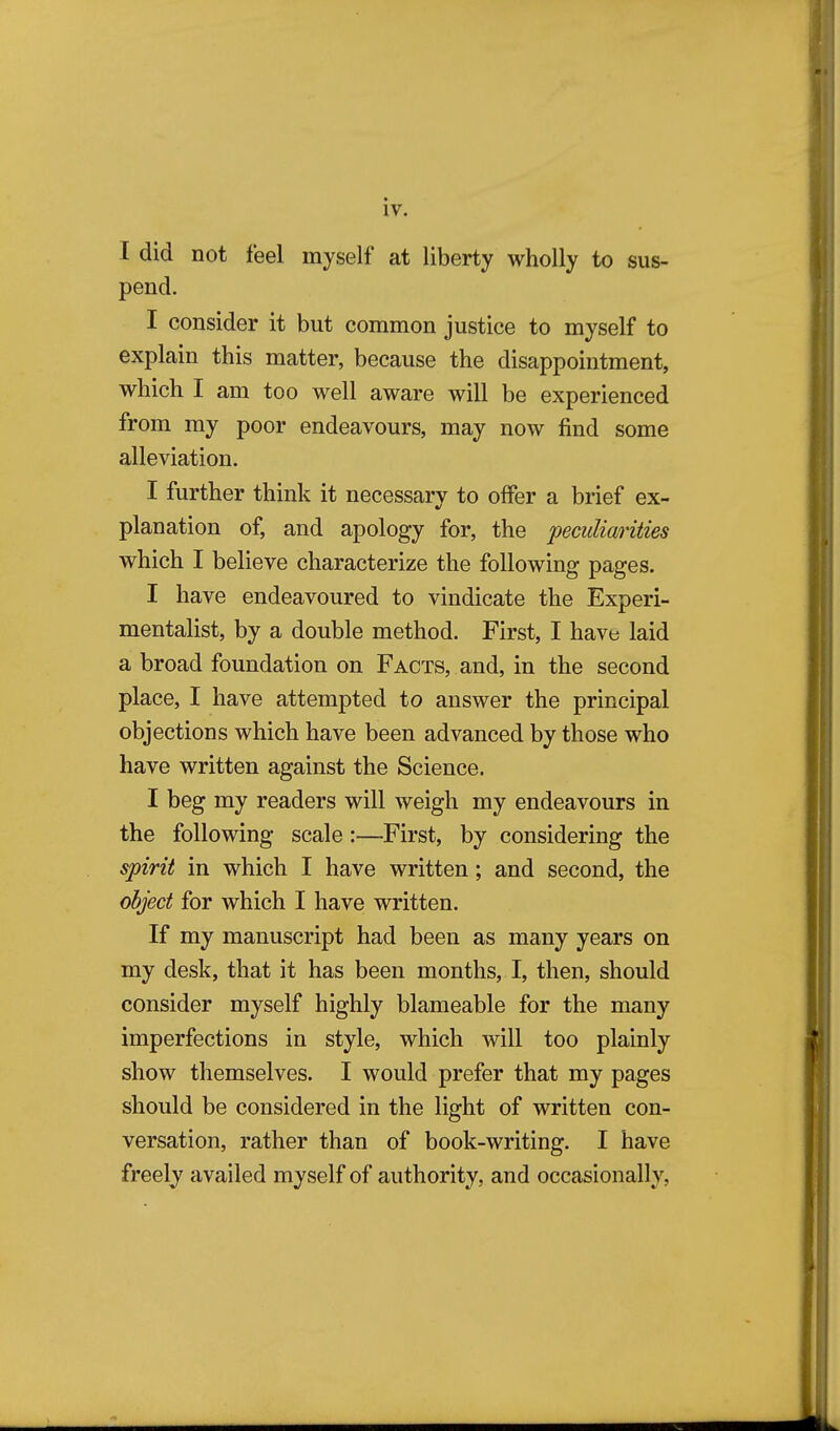 I did not feel myself at liberty wholly to sus- pend. I consider it but common justice to myself to explain this matter, because the disappointment, which I am too well aware will be experienced from my poor endeavours, may now find some alleviation. I further think it necessarv to offer a brief ex- planation of, and apology for, the peculiarities which I believe characterize the following pages. I have endeavoured to vindicate the Experi- mentalist, by a double method. First, I have laid a broad foundation on Facts, and, in the second place, I have attempted to answer the principal objections which have been advanced by those who have written against the Science. I beg my readers will weigh my endeavours in the following scale:—First, by considering the spirit in which I have written; and second, the object for which I have written. If my manuscript had been as many years on my desk, that it has been months, I, then, should consider myself highly blameable for the many imperfections in style, which will too plainly show themselves. I would prefer that my pages should be considered in the light of written con- versation, rather than of book-writing. I have freely availed myself of authority, and occasionally,