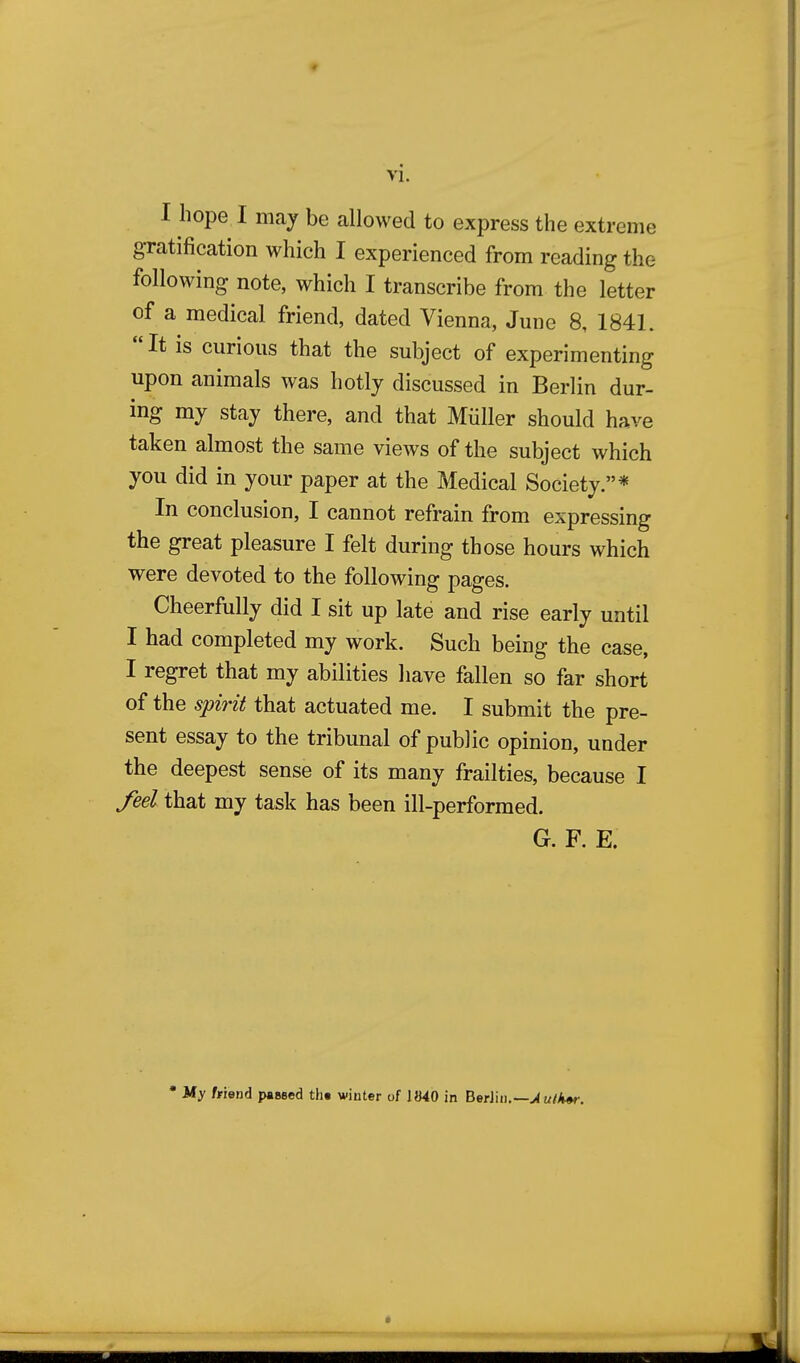 I hope I may be allowed to express the extreme gratification which I experienced from reading the following note, which I transcribe from the letter of a medical friend, dated Vienna, June 8, 1841. It is curious that the subject of experimenting upon animals was hotly discussed in Berlin dur- ing my stay there, and that Miiller should have taken almost the same views of the subject which you did in your paper at the Medical Society.* In conclusion, I cannot refrain from expressing the great pleasure I felt during those hours which were devoted to the following pages. Cheerfully did I sit up late and rise early until I had completed my work. Such being the case, I regret that my abilities have fallen so far short of the spirit that actuated me. I submit the pre- sent essay to the tribunal of public opinion, under the deepest sense of its many frailties, because I feel that my task has been ill-performed. G. F. E. * My friend paased th« winter of 1»40 in BerJin.— Author.