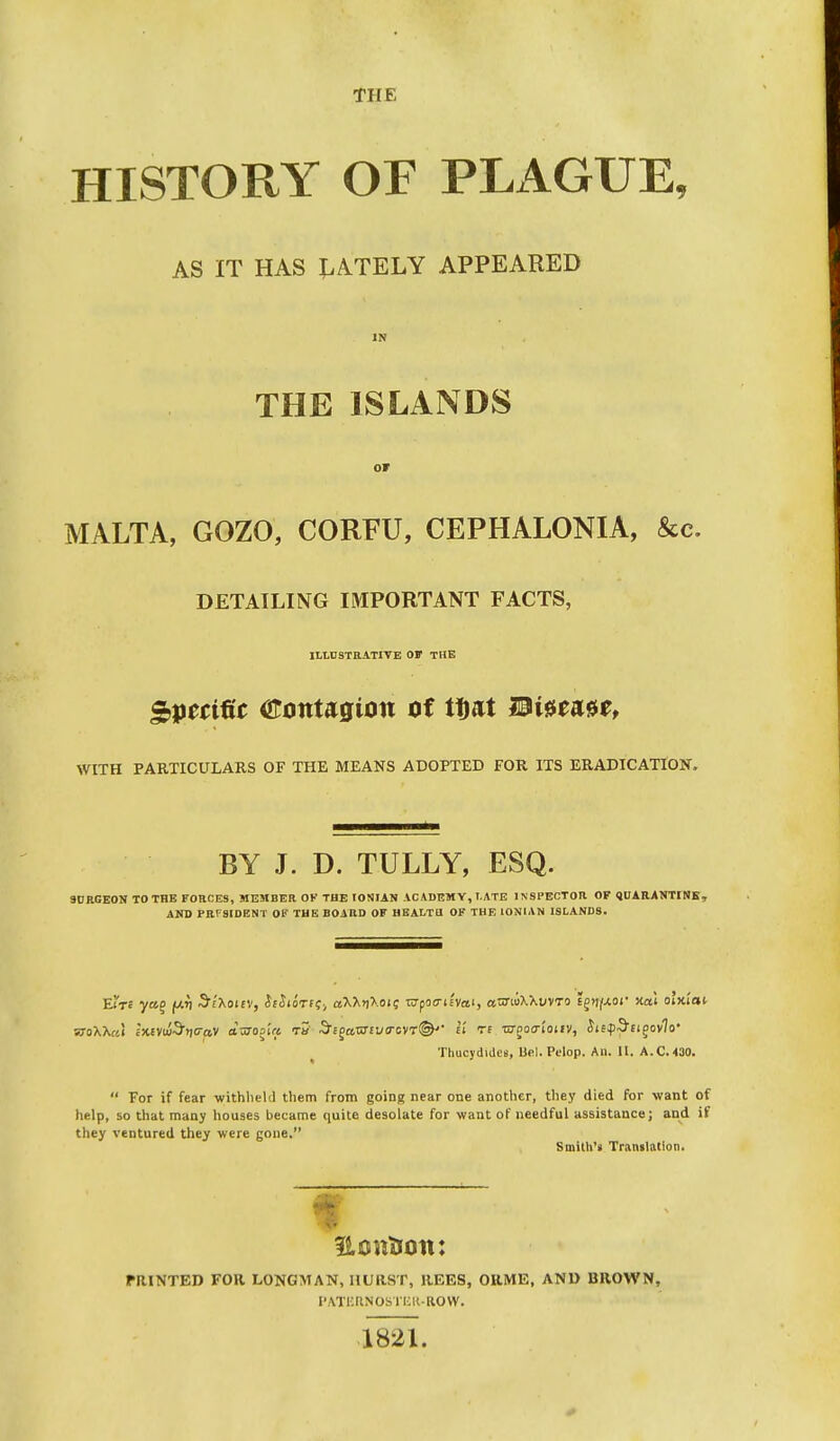 THE HISTORY OF PLAGUE, AS IT HAS LATELY APPEARED THE ISLANDS OF MALTA, GOZO, CORFU, CEPHALONIA, &c. DETAILING IMPORTANT FACTS, ILLUSTRATIVE OF THE Specific tstonuqion of tflat mi$tmtf WITH PARTICULARS OF THE MEANS ADOPTED FOR ITS ERADICATION. BY J. D. TULLY, ESQ. SURGEON TO THE FORCES, MEMBER OK THE IONIAN ACADEMY, I.ATE INSPECTOR OF QUARANTINE, AND PRESIDENT OF THE BOARD OF HEALTH OF THE IONIAN ISLANDS. ETt« yao (Art S'/Xoiev, h&ioTCi;; aXX>|Xoi; CTpofl-isvosi, acrwXXi/vTo ££>i/-ior xal oi'jci'ai Thucydiues, Uel. Polop. An. II. A.C.430.  For if fear withheld them from going near one another, they died for want of help, so that many houses became quite desolate for want of needful assistance; and if they ventured they were gone. Smith'* Translation. f PRINTED FOR LONGMAN, HURST, REES, ORME, AND BROWN, PATERNOSTER-ROW. 1821.