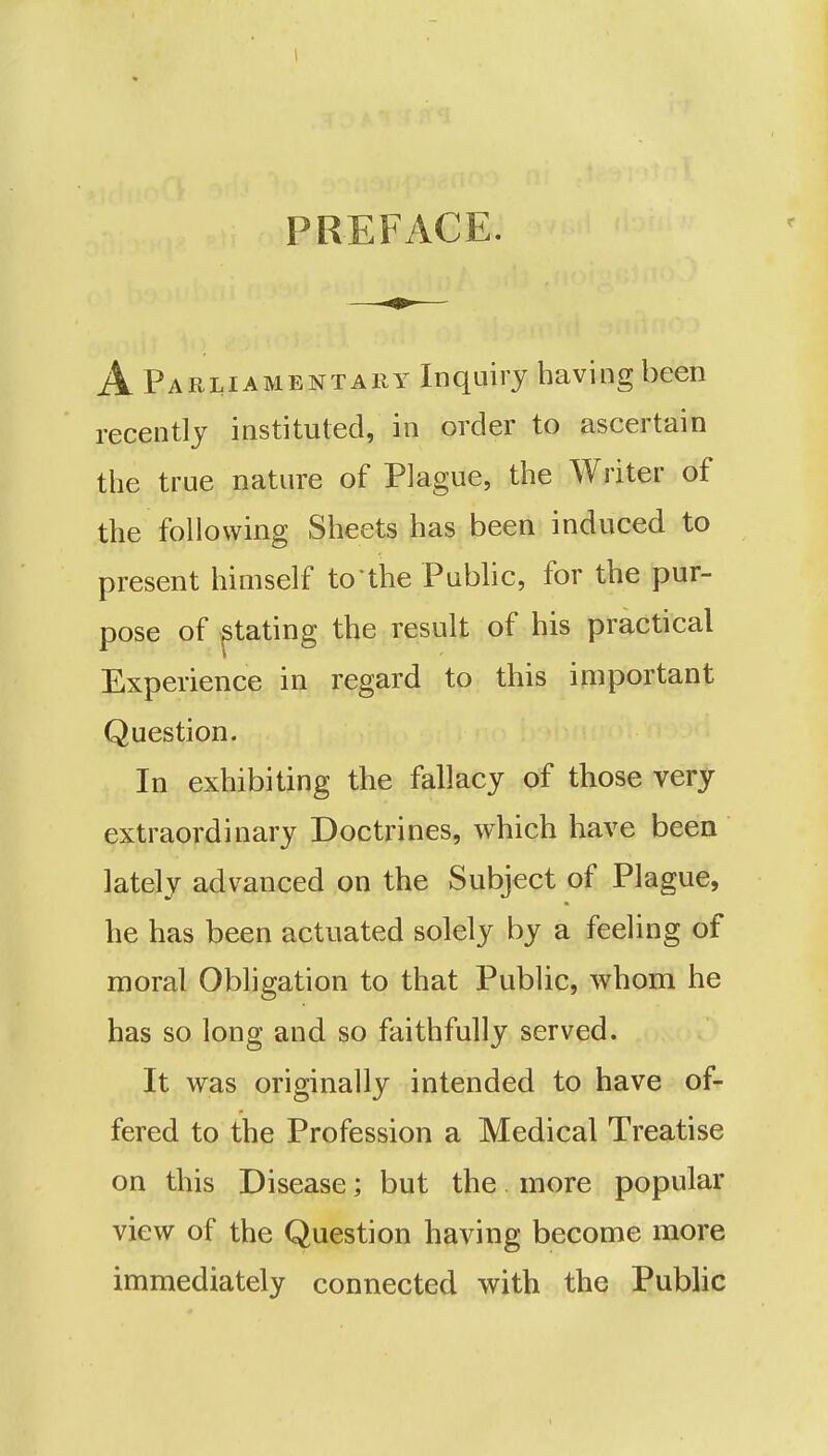 PREFACE. A Parliamentary Inquiry having been recently instituted, in order to ascertain the true nature of Plague, the Writer of the following Sheets has been induced to present himself to*the Public, for the pur- pose of stating the result of his practical Experience in regard to this important Question. In exhibiting the fallacy of those very extraordinary Doctrines, which have been lately advanced on the Subject of Plague, he has been actuated solely by a feeling of moral Obligation to that Public, whom he has so long and so faithfully served. It was originally intended to have of- fered to the Profession a Medical Treatise on this Disease; but the more popular view of the Question having become more immediately connected with the Public