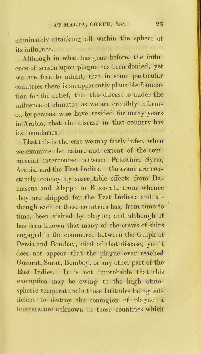 criminately attacking- all within the sphere of its influence. Although in what has gone before, the influ- ence of season upon plague has been denied, yet we are free to admit, that in some particular countries there is an apparently plausible founda- tion for the belief, that this disease is under the influence of climate; as we are credibly inform* ed by persons who have resided for many years in Arabia, that the disease in that country has its boundaries. That this is the case we may fairly infer, when we examine the nature and extent of the com- mercial intercourse between Palestine, Syria, Arabia, and the East Indies. Caravans are con- stantly conveying susceptible effects from Da- mascus and Aleppo to Bussorah, from whence they are shipped for the East Indies; and al- though each of these countries has, from time to time, been visited by plague; and although it has been known that many of the crews of ships engaged in the commerce between the Gulph of Persia and Bombay, died of that disease, yet it does not appear that the plague ever reached Guzarat, Surat, Bombay, or any other part of the East Indies. It is not improbable that this exemption may be owing to the high atmo- spheric temperature in those latitudes being suf- ficient to destroy the contagion of plague—a temperature unknown in those countries which