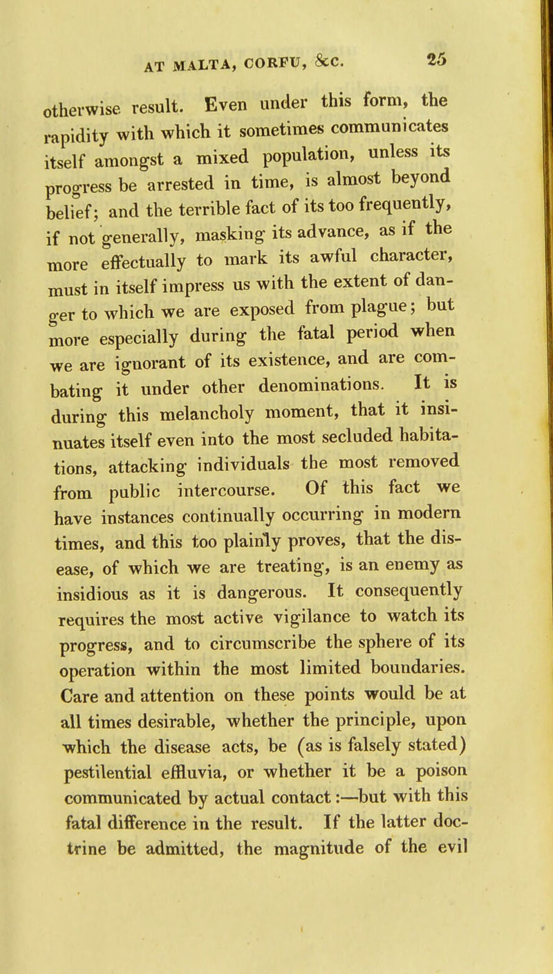 otherwise result. Even under this form, the rapidity with which it sometimes communicates itself amongst a mixed population, unless its progress be arrested in time, is almost beyond belief; and the terrible fact of its too frequently, if not generally, masking its advance, as if the more effectually to mark its awful character, must in itself impress us with the extent of dan- ger to which we are exposed from plague; but more especially during the fatal period when we are ignorant of its existence, and are com- bating it under other denominations. It is during this melancholy moment, that it insi- nuates itself even into the most secluded habita- tions, attacking individuals the most removed from public intercourse. Of this fact we have instances continually occurring in modern times, and this too plainly proves, that the dis- ease, of which we are treating, is an enemy as insidious as it is dangerous. It consequently requires the most active vigilance to watch its progress, and to circumscribe the sphere of its operation within the most limited boundaries. Care and attention on these points would be at all times desirable, whether the principle, upon which the disease acts, be (as is falsely stated) pestilential effluvia, or whether it be a poison communicated by actual contact:—but with this fatal difference in the result. If the latter doc- trine be admitted, the magnitude of the evil