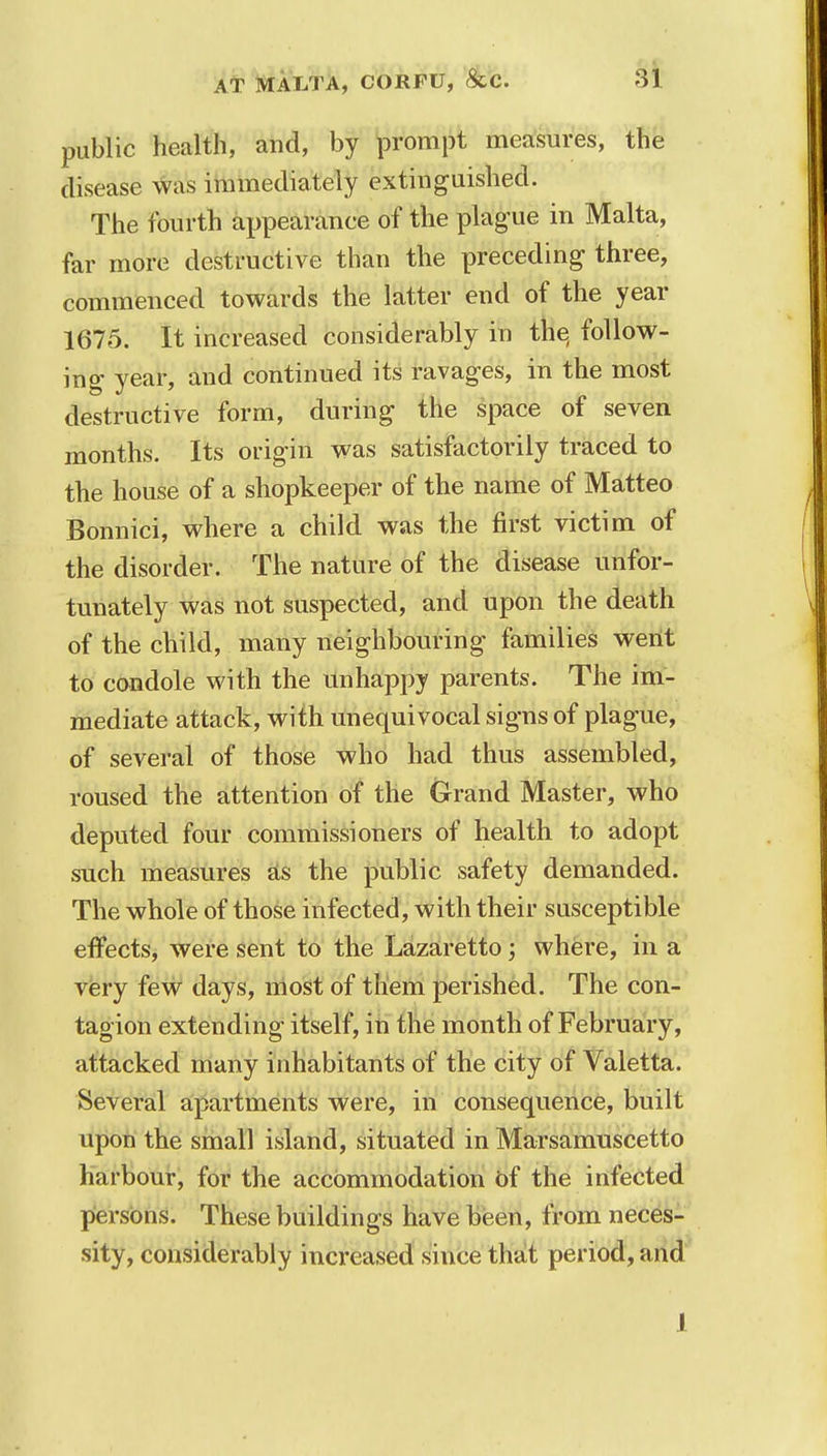 public health, and, by prompt measures, the disease was immediately extinguished. The fourth appearance of the plague in Malta, far more destructive than the preceding three, commenced towards the latter end of the year 1675. It increased considerably in the, follow- ing year, and continued its ravages, in the most destructive form, during the space of seven months. Its origin was satisfactorily traced to the house of a shopkeeper of the name of Matteo Bonnici, where a child was the first victim of the disorder. The nature of the disease unfor- tunately was not suspected, and upon the death of the child, many neighbouring families went to condole with the unhappy parents. The im- mediate attack, with unequivocal signs of plague, of several of those who had thus assembled, roused the attention of the Grand Master, who deputed four commissioners of health to adopt such measures as the public safety demanded. The whole of those infected, with their susceptible effects, were sent to the Lazaretto; where, in a very few days, most of them perished. The con- tagion extending itself, in the month of February, attacked many inhabitants of the city of Valetta. Several apartments were, in consequence, built upon the small island, situated in Marsamuscetto harbour, for the accommodation of the infected persons. These buildings have been, from neces- sity, considerably increased since that period, and