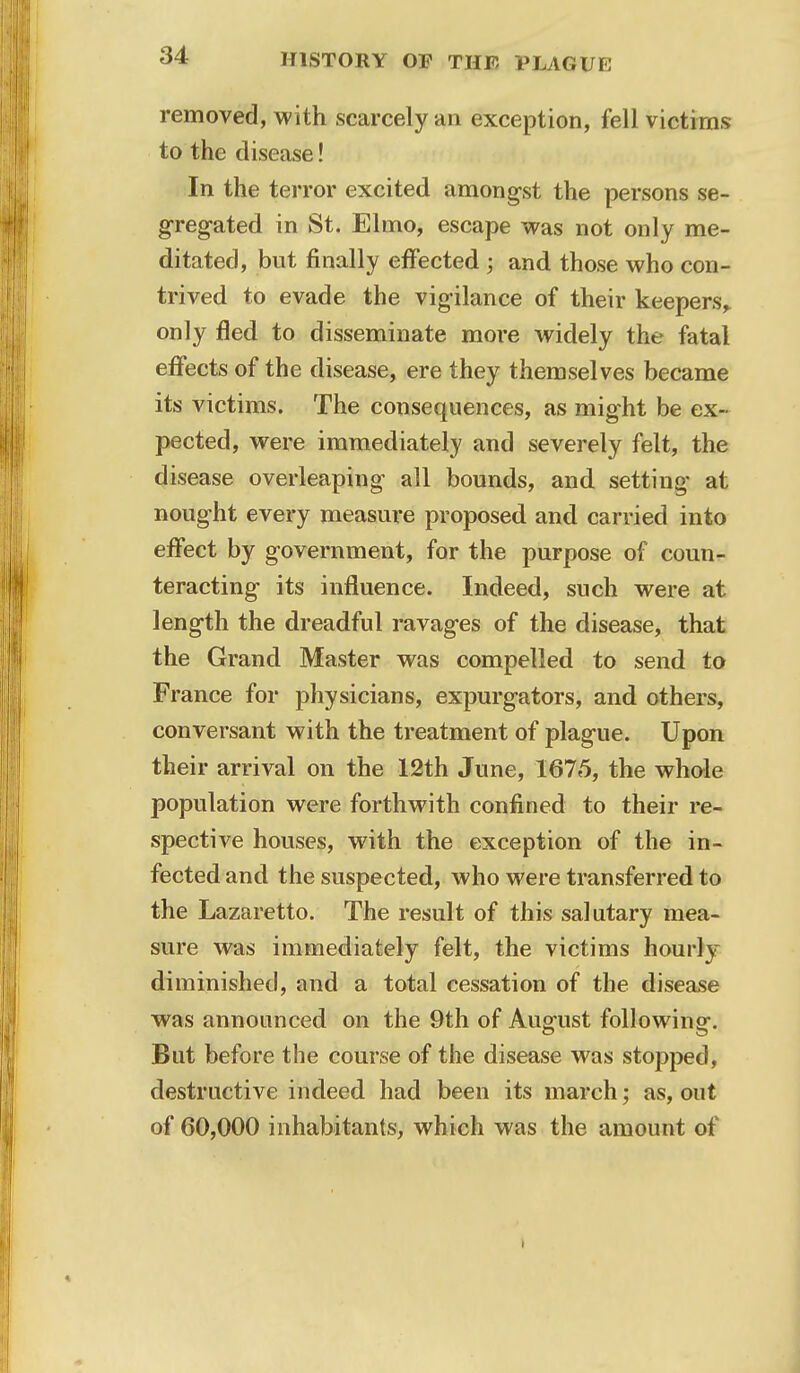 removed, with scarcely an exception, fell victims to the disease! In the terror excited amongst the persons se- gregated in St. Elmo, escape was not only me- ditated, but finally effected ; and those who con- trived to evade the vigilance of their keepers, only fled to disseminate moi-e widely the fatal effects of the disease, ere they themselves became its victims. The consequences, as might be ex- pected, were immediately and severely felt, the disease overleaping all bounds, and. setting at nought every measure proposed and carried into effect by government, for the purpose of coun- teracting its influence. Indeed, such were at length the dreadful ravages of the disease, that the Grand Master was compelled to send to France for physicians, expurgators, and others, conversant with the treatment of plague. Upon their arrival on the 12th June, 1675, the whole population were forthwith confined to their re- spective houses, with the exception of the in- fected and the suspected, who were transferred to the Lazaretto. The result of this salutary mea- sure was immediately felt, the victims hourly diminished, and a total cessation of the disease was announced on the 9th of August following. But before the course of the disease was stopped, destructive indeed had been its march; as, out of 60,000 inhabitants, which was the amount of