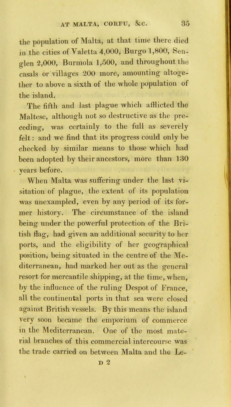 the population of Malta, at that time there died invthe cities of Valetta 4,000, Burgo 1,800, Sen- glen 2,000, Burmola 1,500, and throughout the casals or villages 200 more, amounting altoge- ther to above a sixth of the whole population of the island. The fifth and last plague which afflicted the Maltese, although not so destructive as the pre- ceding, was certainly to the full as severely felt: and we find that its progress could only be checked by similar means to those which had been adopted by their ancestors, more than 130 years before. When Malta was suffering under the last vi- sitation of plague, the extent of its population was unexampled, even by any period of its for- mer history. The circumstance of the island being under the powerful protection of the Bri- tish flag, had given an additional security to her ports, and the eligibility of her geographical position, being situated in the centre of the Me- diterranean, had marked her out as the general resort for mercantile shipping, at the time, when, by the influence of the ruling Despot of France, all the continental ports in that sea were closed against British vessels. By this means the island very soon became the emporium of commerce in the Mediterranean. One of the most mate- rial branches of this commercial intercourse was the trade carried on between Malta and the Le- D 2