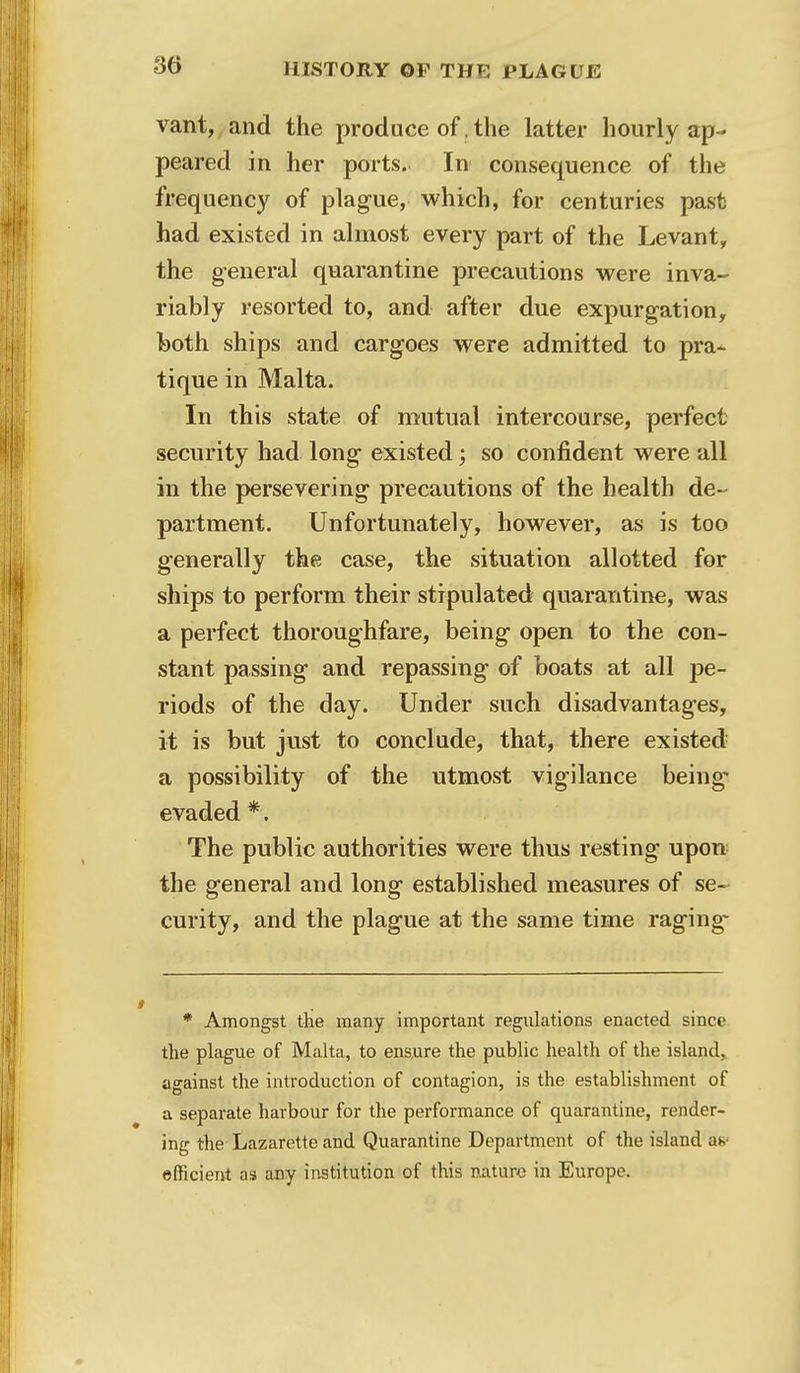 vant, and the produce of, the latter hourly ap- peared in her ports. In consequence of the frequency of plague, which, for centuries past had existed in almost every part of the Levant, the general quarantine precautions were inva- riably resorted to, and after due expurgation, both ships and cargoes were admitted to pra- tique in Malta. In this state of mutual intercourse, perfect security had long existed; so confident were all in the persevering precautions of the health de- partment. Unfortunately, however, as is too generally the case, the situation allotted for ships to perform their stipulated quarantine, was a perfect thoroughfare, being open to the con- stant passing and repassing of boats at all pe- riods of the day. Under such disadvantages, it is but just to conclude, that, there existed a possibility of the utmost vigilance being evaded *. The public authorities were thus resting upon the general and long established measures of se- curity, and the plague at the same time raging- * Amongst the many important regulations enacted since the plague of Malta, to ensure the public health of the island., against the introduction of contagion, is the establishment of a separate harbour for the performance of quarantine, render- ing the Lazarette and Quarantine Department of the island ah- efficient as any institution of this nature in Europe.