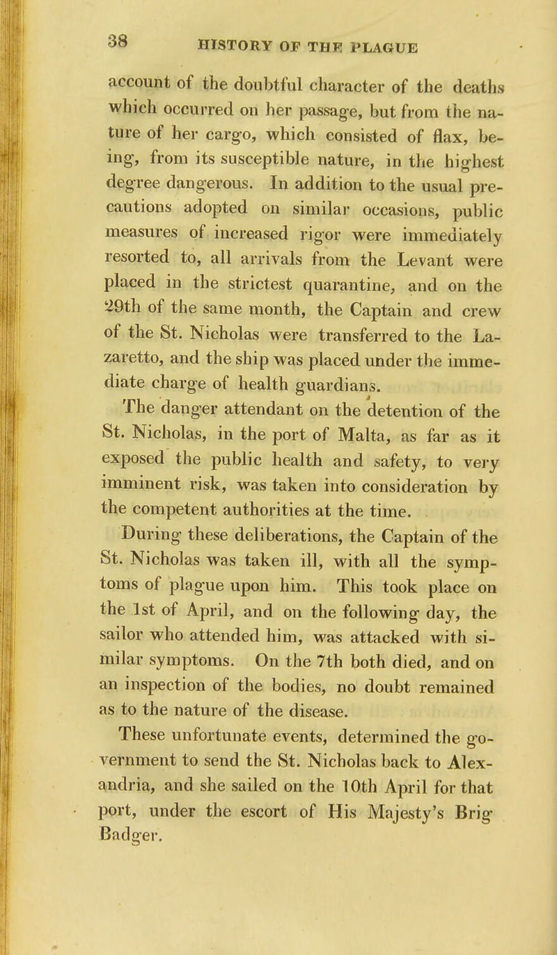 account of the doubtful character of the deaths which occurred on her passage, but from the na- ture of her cargo, which consisted of flax, be- ing, from its susceptible nature, in the highest degree dangerous. In addition to the usual pre- cautions adopted on similar occasions, public measures of increased rigor were immediately resorted to, all arrivals from the Levant were placed in the strictest quarantine, and on the 29th of the same month, the Captain and crew of the St. Nicholas were transferred to the La- zaretto, and the ship was placed under the imme- diate charge of health guardians. The danger attendant on the detention of the St. Nicholas, in the port of Malta, as far as it exposed the public health and safety, to very imminent risk, was taken into consideration by the competent authorities at the time. During these deliberations, the Captain of the St. Nicholas was taken ill, with all the symp- toms of plague upon him. This took place on the 1st of April, and on the following day, the sailor who attended him, was attacked with si- milar symptoms. On the 7th both died, and on an inspection of the bodies, no doubt remained as to the nature of the disease. These unfortunate events, determined the go- vernment to send the St. Nicholas back to Alex- andria, and she sailed on the 10th April for that port, under the escort of His Majesty's Brig Badger.