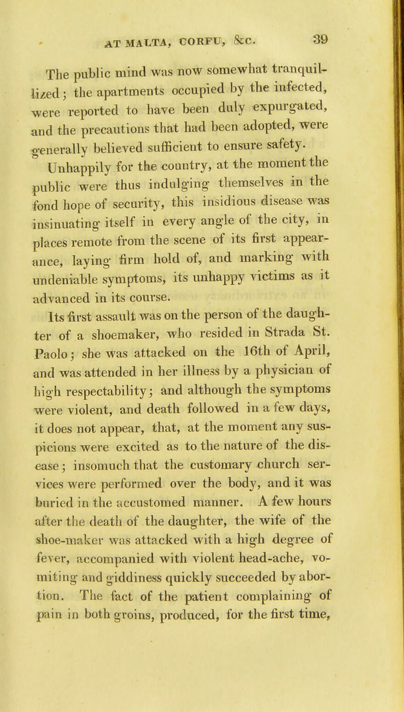 The public mind was now somewhat tranquil- lized ; the apartments occupied by the infected, were reported to have been duly expurgated, and the precautions that had been adopted, were generally believed sufficient to ensure safety. Unhappily for the country, at the moment the public were thus indulging themselves in the fond hope of security, this insidious disease was insinuating itself in every angle of the city, in places remote from the scene of its first appear- ance, laying firm hold of, and marking with undeniable symptoms, its unhappy victims as it advanced in its course. Its first assault was on the person of the daugh- ter of a shoemaker, who resided in Strada St. Paolo\ she was attacked on the 16th of April, and was attended in her illness by a physician of high respectability; and although the symptoms were violent, and death followed in a few days, it does not appear, that, at the moment any sus- picions were excited as to the nature of the dis- ease ; insomuch that the customary church ser- vices were performed over the bod}7, and it was buried in the accustomed manner. A few hours after the death of the daughter, the wife of the shoe-maker was attacked with a high degree of fever, accompanied with violent head-ache, vo- miting and giddiness quickly succeeded by abor- tion. The fact of the patient complaining of pain in both groins, produced, for the first time.