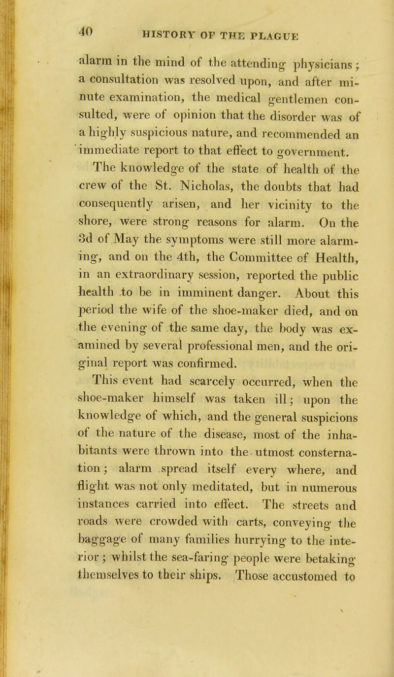 alarm in the mind of the attending physicians; a consultation was resolved upon, and after mi- nute examination, the medical gentlemen con- sulted, were of opinion that the disorder was of a highly suspicious nature, and recommended an  immediate report to that effect to government. The knowledge of the state of health of the crew of the St. Nicholas, the doubts that had consequently arisen, and her vicinity to the shore, were strong reasons for alarm. On the 3d of May the symptoms were still more alarm- ing, and on the 4th, the Committee of Health, in an extraordinary session, reported the public health to be in imminent danger. About this period the wife of the shoe-maker died, and on the evening of the same day, the body was ex- amined by several professional men, and the ori- ginal report was confirmed. This event had scarcely occurred, when the shoe-maker himself was taken ill; upon the knowledge of which, and the general suspicions of the nature of the disease, most of the inha- bitants were thrown into the utmost consterna- tion ; alarm spread itself every where, and flight was not only meditated, but in numerous instances carried into effect. The streets and roads were crowded with carts, conveying the baggage of many families hurrying to the inte- rior ; whilst the sea-faring people were betaking themselves to their ships. Those accustomed to