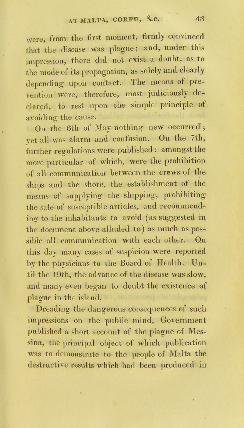 were, from the first moment, firmly convinced that the disease was plague; and, under this impression, there did not exist a doubt, as to the mode of its propagation, as solely and clearly depending upon contact. The means of pre- vention were, therefore, most judiciously de- clared, to rest upon the simple principle of avoiding the cause. On the 6th of May nothing new occurred; yet all was alarm and confusion. On the 7th, further regulations were published : amongst the more particular of which, were the prohibition of all communication between the crews of the ships and the shore, the establishment of the means of supplying the shipping, prohibiting the sale of susceptible articles, and recommend- ing to the inhabitants to avoid (as suggested in the document above alluded to) as much as pos- sible all communication with each other. On this day many cases of suspicion were reported by the physicians to the Board of Health. Un- til the 19tb, the advance of the disease was slow, and many even began to doubt the existence of plague in the island. Dreading the dangerous consequences of such impressions on the public mind, Government published a short account of the plague of Mes- sina, the principal object of which publication was to demonstrate to the people of Malta the destructive results which had been produced in