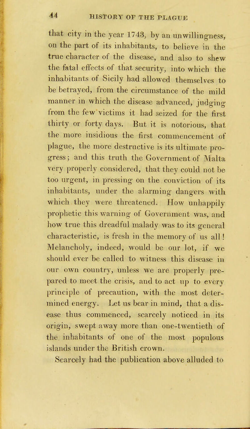 that city in the year 1743, by an unwillingness, on the part of its inhabitants, to believe in the true character of the disease, and also to shew the fatal effects of that security, into which the inhabitants of Sicily had allowed themselves to be betrayed, from the circumstance of the mild manner in which the disease advanced, judging from the few victims it had seized for the first thirty or forty days. But it is notorious, that the more insidious the first commencement of plague, the more destructive is its ultimate pro- gress ; and this truth the Government of Malta very properly considered, that they could not be too urgent, in pressing on the conviction of its inhabitants, under the alarming dangers with which they were threatened. How unhappily prophetic this warning of Government was, and how true this dreadful malady was to its general characteristic, is fresh in the memory of us all! Melancholy, indeed, would be our lot, if we should ever be called to witness this disease in our own country, unless we are properly pre- pared to meet the crisis, and to act up to every principle of precaution, with the most deter- mined energy. Let us bear in mind, that a dis- ease thus commenced, scarcely noticed in its origin, swept away more than one-twentieth of the inhabitants of one of the most populous islands under the British crown. Scarcely had the publication above alluded to