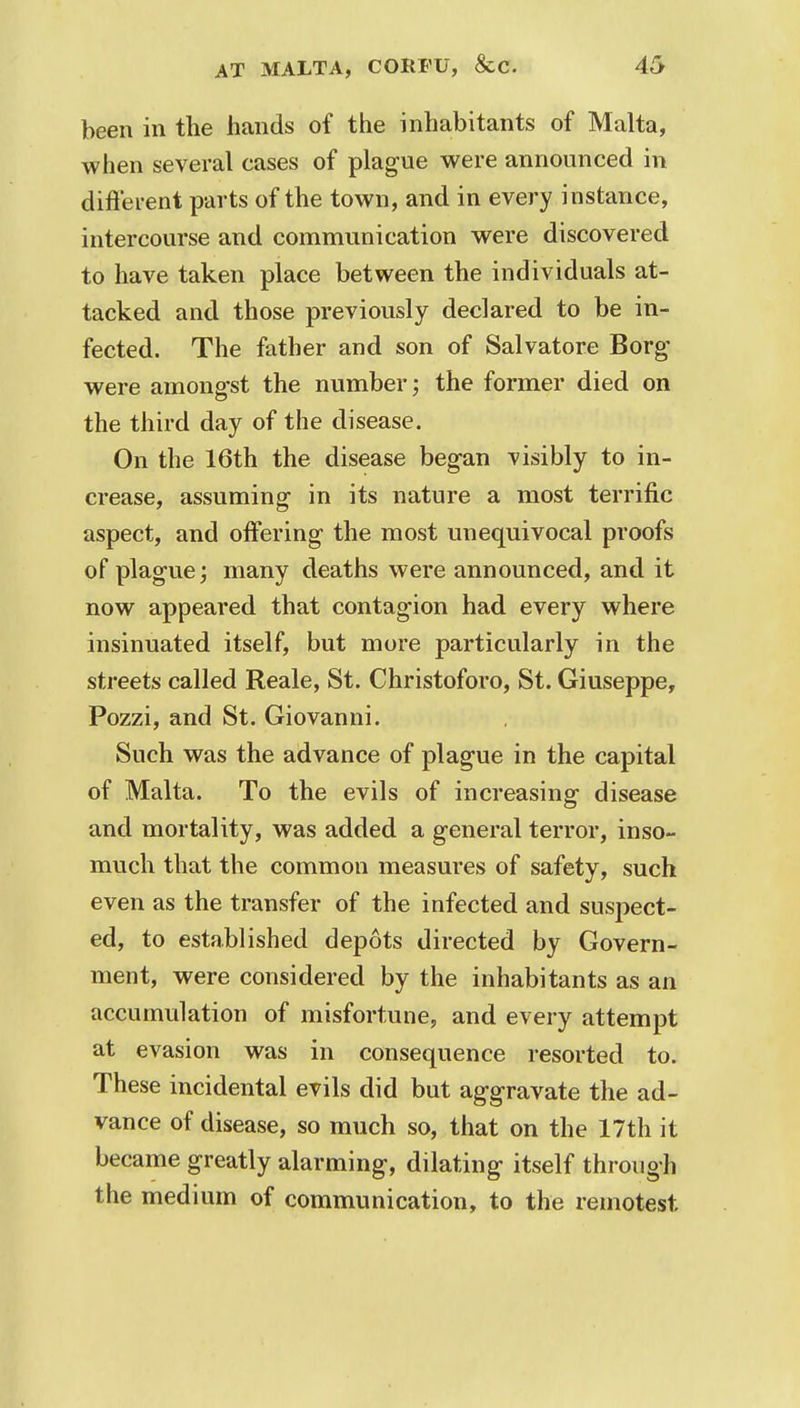 been in the hands of the inhabitants of Malta, when several cases of plague were announced in different parts of the town, and in every instance, intercourse and communication were discovered to have taken place between the individuals at- tacked and those previously declared to be in- fected. The father and son of Salvatore Borg were amongst the number; the former died on the third day of the disease. On the 16th the disease began visibly to in- crease, assuming in its nature a most terrific aspect, and offering the most unequivocal proofs of plague; many deaths were announced, and it now appeared that contagion had every where insinuated itself, but more particularly in the streets called Reale, St. Christoforo, St. Giuseppe, Pozzi, and St. Giovanni. Such was the advance of plague in the capital of Malta. To the evils of increasing disease and mortality, was added a general terror, inso- much that the common measures of safety, such even as the transfer of the infected and suspect- ed, to established depots directed by Govern- ment, were considered by the inhabitants as an accumulation of misfortune, and every attempt at evasion was in consequence resorted to. These incidental evils did but aggravate the ad- vance of disease, so much so, that on the 17th it became greatly alarming, dilating itself through the medium of communication, to the remotest.