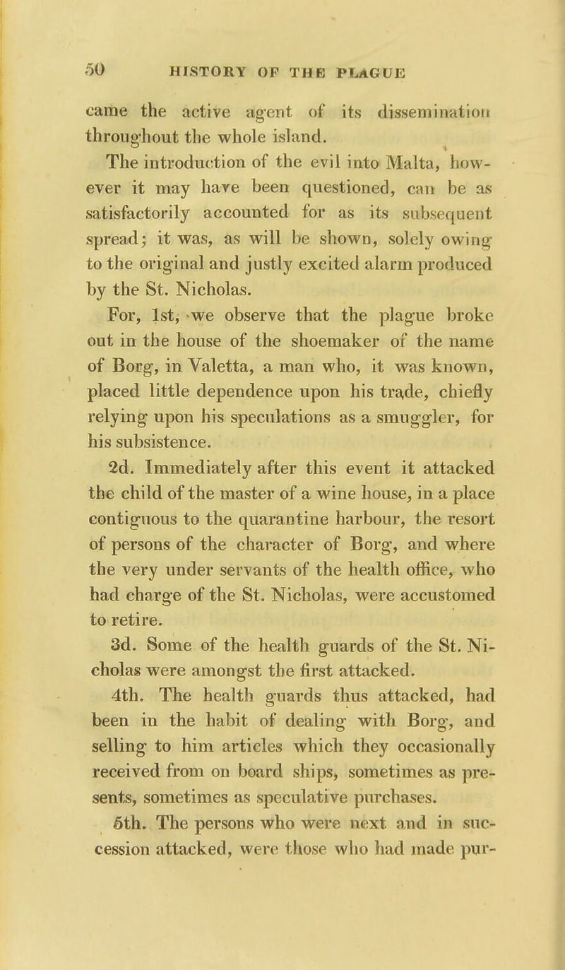 came the active agent of its dissemination throughout the whole island. The introduction of the evil into Malta, how- ever it may have been questioned, can be as satisfactorily accounted for as its subsequent spread; it was, as will be shown, solely owing to the original and justly excited alarm produced by the St. Nicholas. For, 1st, we observe that the plague broke out in the house of the shoemaker of the name of Borg, in Valetta, a man who, it was known, placed little dependence upon his trade, chiefly relying upon his speculations as a smuggler, for his subsistence. 2d. Immediately after this event it attacked the child of the master of a wine house, in a place contiguous to the quarantine harbour, the resort of persons of the character of Borg, and where the very under servants of the health office, who had charge of the St. Nicholas, were accustomed to retire. 3d. Some of the health guards of the St. Ni- cholas were amongst the first attacked. 4th. The health guards thus attacked, had been in the habit of dealing with Borg, and selling to him articles which they occasionally received from on board ships, sometimes as pre- sents, sometimes as speculative purchases. 6th. The persons who were next and in suc- cession attacked, were those who had made pur-