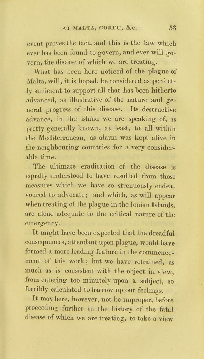 event proves the fact, and this is the law which ever has been found to govern, and ever will go- vern, the disease of which we are treating. What has been here noticed of the plague of Malta, will, it is hoped, be considered as perfect- ly sufficient to support all that has been hitherto advanced, as illustrative of the nature and ge- neral progress of this disease. Its destructive advance, in the island we are speaking of, is pretty generally known, at least, to all within the Mediterranean, as alarm was kept alive in the neighbouring countries for a very consider- able time. The ultimate eradication of the disease is equally understood to have resulted from those measures which we have so strenuously endea- voured to advocate; and which, as will appear when treating of the plague in the Ionian Islands, are alone adequate to the critical nature of the emergency. It might have been expected that the dreadful consequences, attendant upon plague, would have formed a more leading feature in the commence- ment of this work; but we have refrained, as much as is consistent with the object in view, from entering too minutely upon a subject, so forcibly calculated to harrow up our feelings. It may here, however, not be improper, before proceeding further in the history of the fatal disease of which we are treating, to take a view