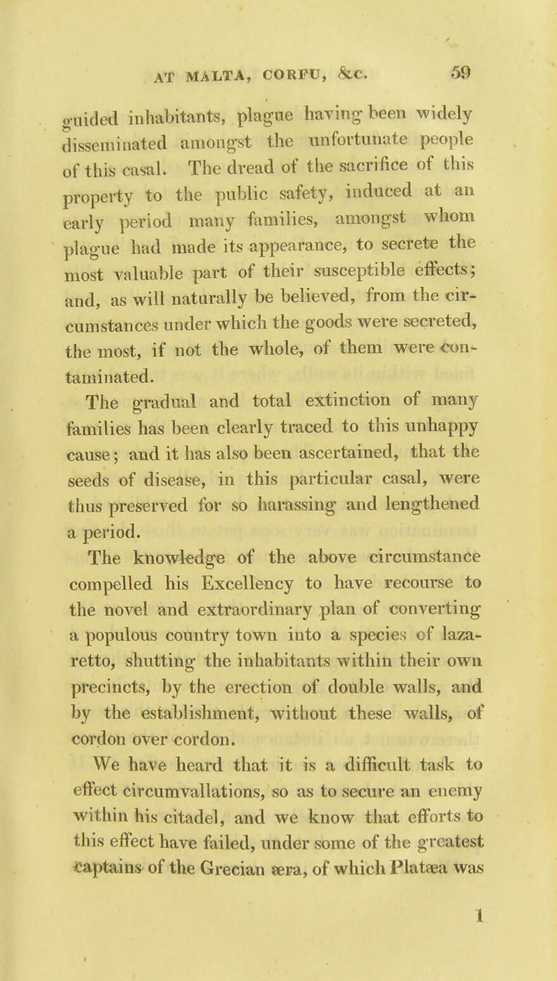 ouidecl inhabitants, plague having been widely disseminated amongst the unfortunate people of this casal. The dread of the sacrifice of this property to the public safety, induced at an early period many families, amongst whom plague had made its appearance, to secrete the most valuable part of their susceptible effects; and, as will naturally be believed, from the cir- cumstances under which the goods were secreted, the most, if not the whole, of them were con- taminated. The gradual and total extinction of many families has been clearly traced to this unhappy cause; and it has also been ascertained, that the seeds of disease, in this particular casal, were thus preserved for so harassing and lengthened a period. The knowledge of the above circumstance compelled his Excellency to have recourse to the novel and extraordinary plan of converting a populous country town into a species of laza- retto, shutting the inhabitants within their own precincts, by the erection of double walls, and by the establishment, without these walls, of cordon over cordon. We have heard that it is a difficult task to effect circumvallations, so as to secure an enemy within his citadel, and we know that efforts to this effect have failed, under some of the greatest captains of the Grecian eera, of which Plataea was 1