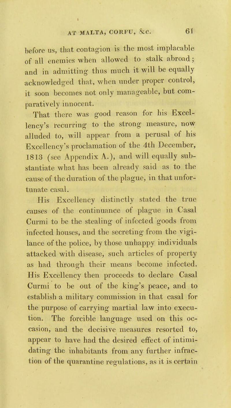 before us, that contagion is the most implacable of all enemies when allowed to stalk abroad; and in admitting thus much it will be equally acknowledged that, when under proper control, it soon becomes not only manageable, but com- paratively innocent. That there was good reason for his Excel- lency's recurring to the strong measure, now alluded to, will appear from a perusal of his Excellency's proclamation of the 4th December, 1813 (see Appendix A.), and will equally sub- stantiate what has been already said as to the cause of the duration of the plague, in that unfor- tunate casal. His Excellency distinctly stated the true causes of the continuance of plague in Casal Curmi to be the stealing of infected goods from infected houses, and the secreting from the vigi- lance of the police, by those unhappy individuals attacked with disease, such articles of property as had through their means become infected. His Excellency then proceeds to declare Casal Curmi to be out of the king's peace, and to establish a military commission in that casal for the purpose of carrying martial law into execu- tion. The forcible language used on this oc- casion, and the decisive measures resorted to, appear to have had the desired effect of intimi- dating the inhabitants from any further infrac- tion of the quarantine regulations, as it is certain