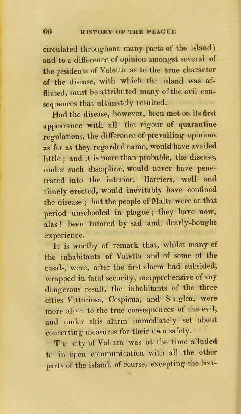 circulated throughout many parts of the island) and to a difference of opinion amongst several of the residents of Valetta as to the true character of the disease, with which the island was af- flicted, must be attributed many of the evil con- sequences that ultimately resulted. Had the disease, however, been met on its first appearance with all the rigour of quarantine regulations, the difference of prevailing opinions as far as they regarded name, would have availed little ; and it is more than probable, the disease, under such discipline, would never have pene- trated into the interior. Barriers, well and timely erected, would inevitably have confined the disease \ but the people of Malta were at that period unschooled in plague; they have now, alas! been tutored by sad and dearly-bought experience. It is worthy of remark that, whilst many of the inhabitants of Valetta and of some of the casals, were, after the first alarm had subsided, wrapped in fatal security, unapprehensive of any dangerous result, the inhabitants of the three cities Vittoriosa, Cospicua, and Senglea, were more alive to the true consequences of the evil, and under this alarm immediately set about concerting measures for their own safety. The city of Valetta was at the time alluded to in open communication with all the other parts of the island, of course, excepting the laza-