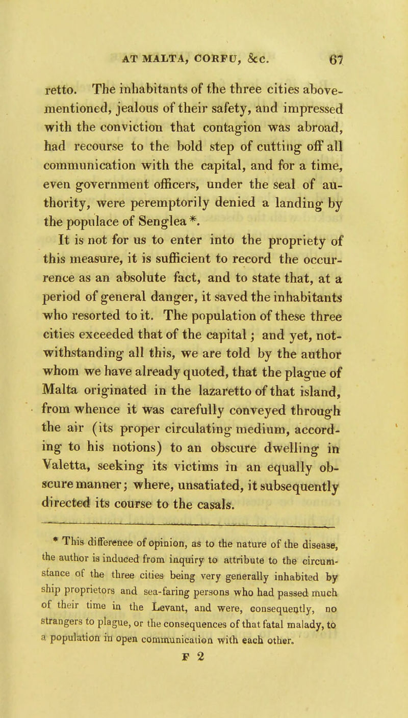 retto. The inhabitants of the three cities above- mentioned, jealous of their safety, and impressed with the conviction that contagion was abroad, had recourse to the bold step of cutting off all communication with the capital, and for a time, even government officers, under the seal of au- thority, were peremptorily denied a landing- by the populace of Senglea*. It is not for us to enter into the propriety of this measure, it is sufficient to record the occur- rence as an absolute fact, and to state that, at a period of general danger, it saved the inhabitants who resorted to it. The population of these three cities exceeded that of the capital; and yet, not- withstanding all this, we are told by the author whom we have already quoted, that the plague of Malta originated in the lazaretto of that island, from whence it was carefully conveyed through the air (its proper circulating medium, accord- ing to his notions) to an obscure dwelling in Valetta, seeking its victims in an equally ob- scure manner; where, unsatiated, it subsequently directed its course to the casals. * This difference of opinion, as to the nature of the disease, the author is induced from inquiry to attribute to the circum- stance of the three cities being very generally inhabited by ship proprietors and sea-faring persons who had passed much of their time in the Levant, and were, consequently, no strangers to plague, or the consequences of that fatal malady, to a population in open communication with each other. P 2