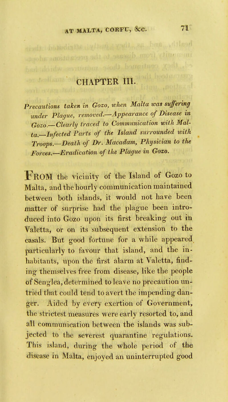 CHAPTER III. Precautions taken in Gozo, when Malta was suffering under Plague, removed.—Appearance of Disease in Qozo. Clearly traced to Communication with Mal- ta—Infected Parts of the Island surrounded tvith Troops—Death of Dr. Macadam, Physician to the Forces.—Eradication of the Plague in Gozo. FROM the vicinity of the Island of Gozo to Malta, and the hourly communication maintained between both islands, it would not have been matter of surprise had the plague been intro- duced into Gozo upon its first breaking- out in Valetta, or on its subsequent extension to the casals. But good fortune for a while appeared particularly to favour that island, and the in- habitants, upon the first alarm at Valetta, find- ing themselves free from disease, like the people of Senglea, determined to leave no precaution un- tried that could tend to avert the impending dan- ger. Aided by every exertion of Government, the strictest measures were early resorted to, and all communication between the islands was sub- jected to the severest quarantine regulations. This island, during the whole period of the disease in Malta, enjoyed an uninterrupted good