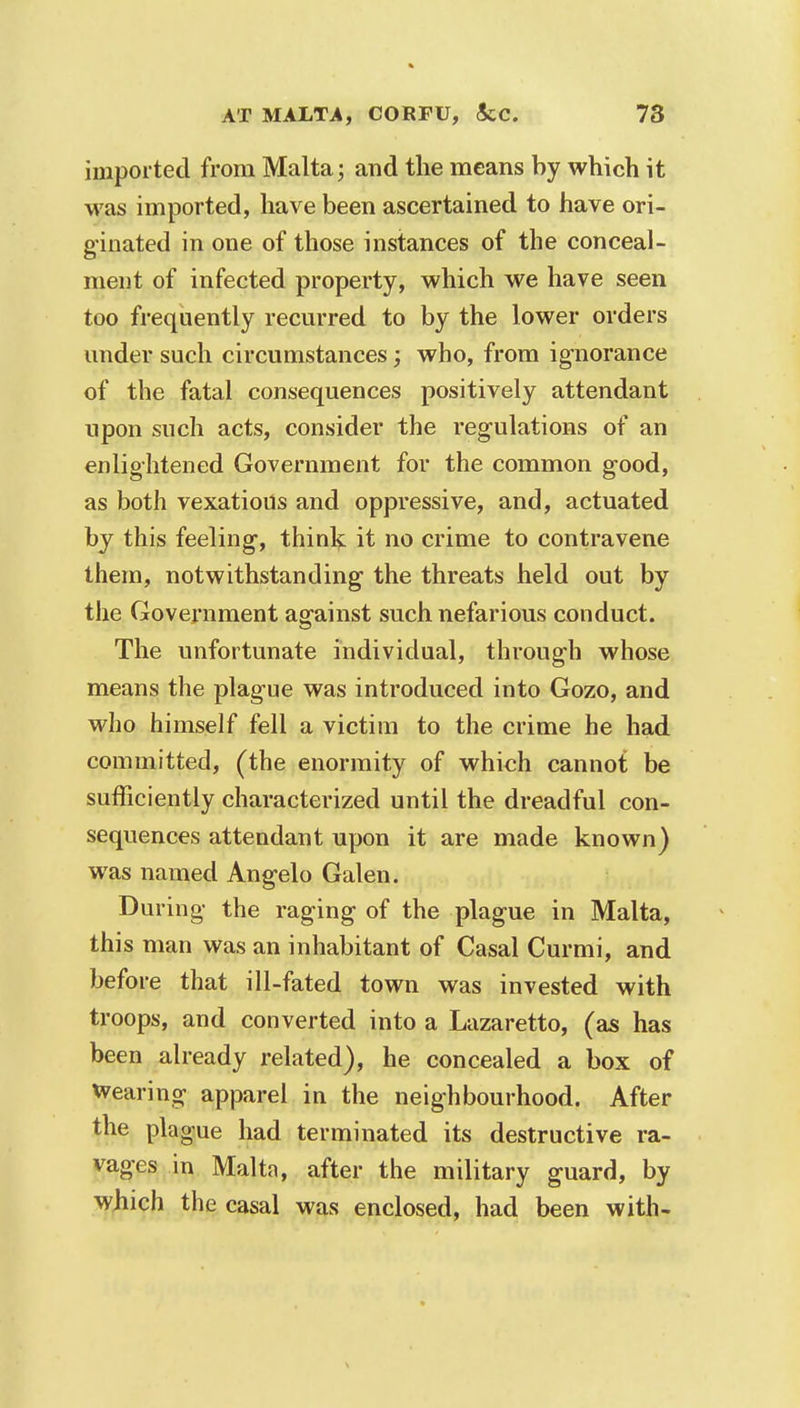 imported from Malta; and the means by which it was imported, have been ascertained to have ori- ginated in one of those instances of the conceal- ment of infected property, which we have seen too frequently recurred to by the lower orders under such circumstances; who, from ignorance of the fatal consequences positively attendant upon such acts, consider the regulations of an enlightened Government for the common good, as both vexatious and oppressive, and, actuated by this feeling1, think it no crime to contravene them, notwithstanding the threats held out by the Government against such nefarious conduct. The unfortunate individual, through whose means the plague was introduced into Gozo, and who himself fell a victim to the crime he had committed, (the enormity of which cannot be sufficiently characterized until the dreadful con- sequences attendant upon it are made known) was named Ang-elo Galen. During- the raging of the plague in Malta, this man was an inhabitant of Casal Curmi, and before that ill-fated town was invested with troops, and converted into a Lazaretto, (as has been already related), he concealed a box of Wearing apparel in the neighbourhood. After the plague had terminated its destructive ra- vages in Malta, after the military guard, by which the casal was enclosed, had been with-