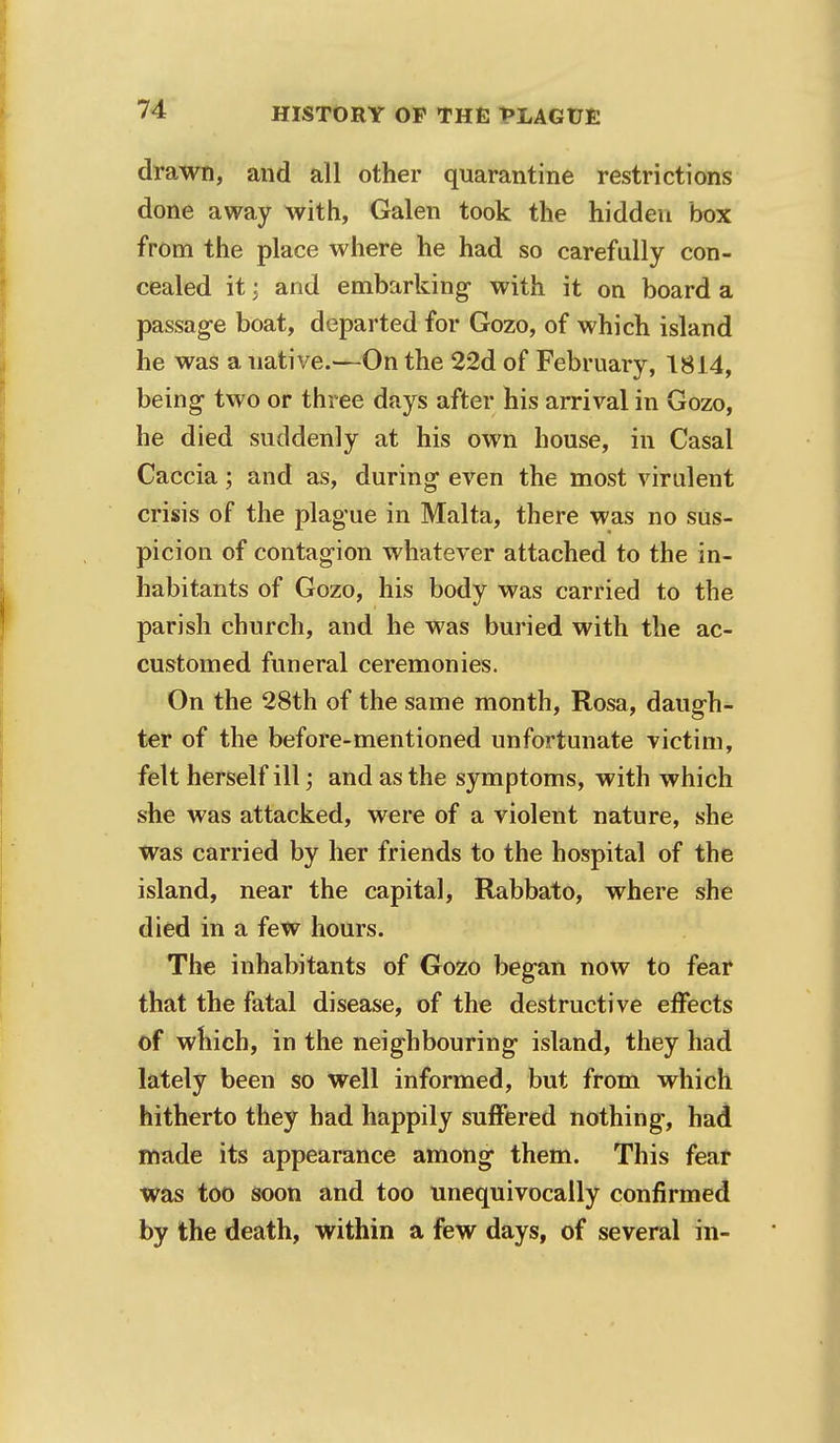 drawn, and all other quarantine restrictions done away with, Galen took the hidden box from the place where he had so carefully con- cealed it; and embarking- with it on board a passage boat, departed for Gozo, of which island he was a uative.—On the 22d of February, 1814, being- two or three days after his arrival in Gozo, he died suddenly at his own house, in Casal Caccia; and as, during even the most virulent crisis of the plague in Malta, there was no sus- picion of contagion whatever attached to the in- habitants of Gozo, his body was carried to the parish church, and he was buried with the ac- customed funeral ceremonies. On the 28th of the same month, Rosa, daugh- ter of the before-mentioned unfortunate victim, felt herself ill; and as the symptoms, with which she was attacked, were of a violent nature, she was carried by her friends to the hospital of the island, near the capital, Rabbato, where she died in a few hours. The inhabitants of Gozo began now to fear that the fatal disease, of the destructive effects of which, in the neighbouring island, they had lately been so well informed, but from which hitherto they had happily suffered nothing, had made its appearance among them. This fear was too soon and too unequivocally confirmed by the death, within a few days, of several in-