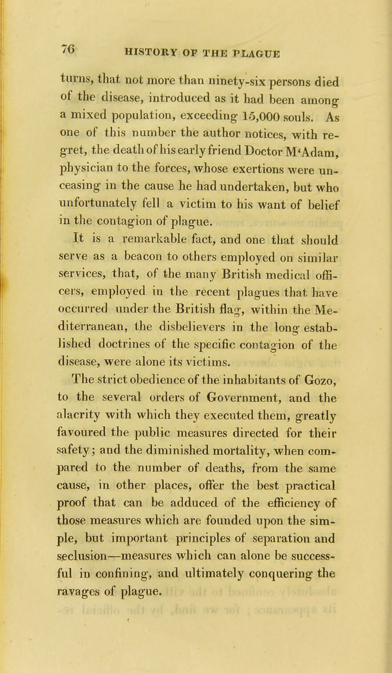 turns, that not more than ninety-six persons died of the disease, introduced as it had been among a mixed population, exceeding 15,000 souls. As one of this number the author notices, with re- gret, the death of his early friend Doctor M'Adam, physician to the forces, whose exertions were un- ceasing in the cause he had undertaken, but who unfortunately fell a victim to his want of belief in the contagion of plague. It is a remarkable fact, and one that should serve as a beacon to others employed on similar services, that, of the many British medical offi- cers, employed in the recent plagues that have occurred under the British flag-, within the Me- diterranean, the disbelievers in the long estab- lished doctrines of the specific contagion of the disease, were alone its victims. The strict obedience of the inhabitants of Gozo, to the several orders of Government, and the alacrity with which they executed them, greatly favoured the public measures directed for their safety; and the diminished mortality, when com- pared to the number of deaths, from the same cause, in other places, offer the best practical proof that can be adduced of the efficiency of those measures which are founded upon the sim- ple, but important principles of separation and seclusion—measures which can alone be success- ful in confining, and ultimately conquering the ravages of plague.