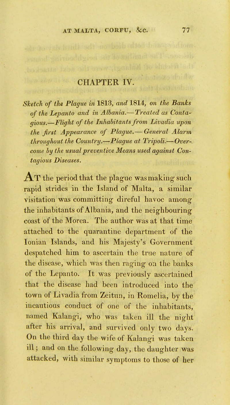 CHAPTER IV. Sketch of the Plague in 1813, and 1814, on the Banks of the Lepanto and in Albania.—Treated as Conta- gious.—Flight of the Inhabitants from Livadia upon the first Appearance of Plague.— General Alarm throughout the Country.—Plague at Tripoli.—Over- come by the usual preventive Means used against Con- tagious Diseases. At the period that the plague was making- such rapid strides in the Island of Malta, a similar visitation was committing direful havoc among the inhabitants of Albania, and the neighbouring coast of the Morea. The author was at that time attached to the quarantine department of the Ionian Islands, and his Majesty's Government despatched him to ascertain the true nature of the disease, which was then raging on the banks of the Lepanto. It was previously ascertained that the disease had been introduced into the town of Livadia from Zeitun, in Romelia, by the incautious conduct of one of the inhabitants, named Kalangi, who was taken ill the night after his arrival, and survived only two days. On the third day the wife of Kalangi was taken ill; and on the following day, the daughter was attacked, with similar symptoms to those of her