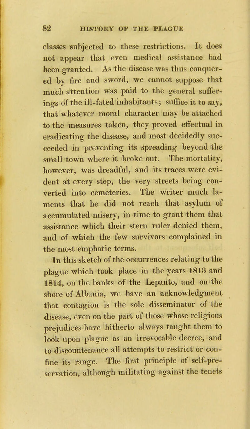 classes subjected to these restrictions. It does not appear that even medical assistance had been granted. As the disease was thus conquer- ed by fire and sword, we cannot suppose that much attention was paid to the general suffer- ings of the ill-fated inhabitants; suffice it to say, that whatever moral character may be attached to the measures taken, they proved effectual in eradicating the disease, and most decidedly suc- ceeded in preventing its spreading beyond the small town where it broke out. The mortality, however, was dreadful, and its traces were evi- dent at every step, the very streets being con- verted into cemeteries. The writer much la- ments that he did not reach that asylum of accumulated misery, in time to grant them that assistance which their stern ruler denied them, and of which the few survivors complained in the most emphatic terms. In this sketch of the occurrences relating1 to the plague which took place in the years 1813 and 1814, on the banks of the Lepanto, and on the shore of Albania, we have an acknowledgment that contagion is the sole disseminator of the disease, even on the part of those whose religious prejudices have hitherto always taught them to look upon plague as an irrevocable decree, and to discountenance all attempts to restrict or con- fine its range. The first principle of self-pre- servation, although militating against the tenets