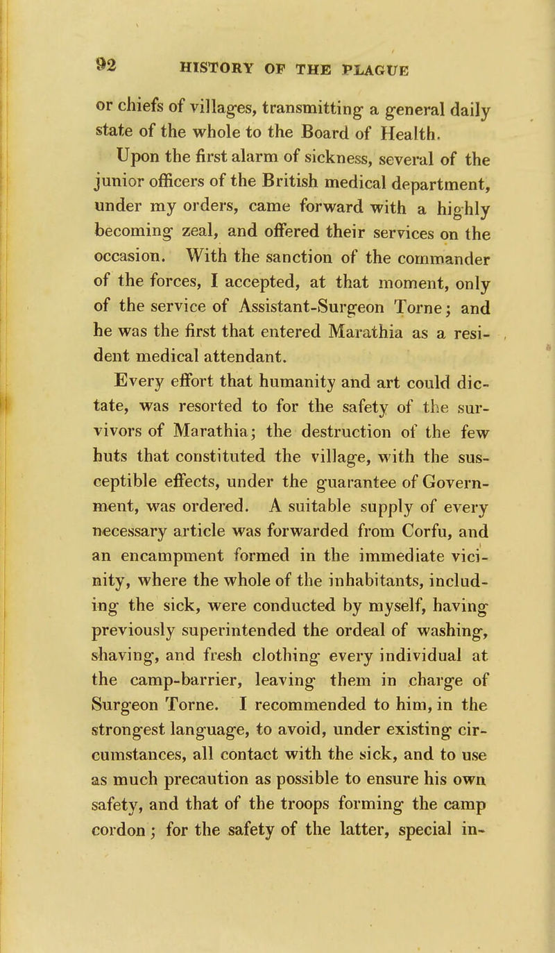 or chiefs of villages, transmitting- a general daily state of the whole to the Board of Health. Upon the first alarm of sickness, several of the junior officers of the British medical department, under my orders, came forward with a highly becoming zeal, and offered their services on the occasion. With the sanction of the commander of the forces, I accepted, at that moment, only of the service of Assistant-Surgeon Torne; and he was the first that entered Marathia as a resi- dent medical attendant. Every effort that humanity and art could dic- tate, was resorted to for the safety of the sur- vivors of Marathia; the destruction of the few huts that constituted the village, with the sus- ceptible effects, under the guarantee of Govern- ment, was ordered. A suitable supply of every necessary article was forwarded from Corfu, and an encampment formed in the immediate vici- nity, where the whole of the inhabitants, includ- ing the sick, were conducted by myself, having previously superintended the ordeal of washing, shaving, and fresh clothing every individual at the camp-barrier, leaving them in charge of Surgeon Torne. I recommended to him, in the strongest language, to avoid, under existing cir- cumstances, all contact with the sick, and to use as much precaution as possible to ensure his own safety, and that of the troops forming the camp cordon; for the safety of the latter, special in-