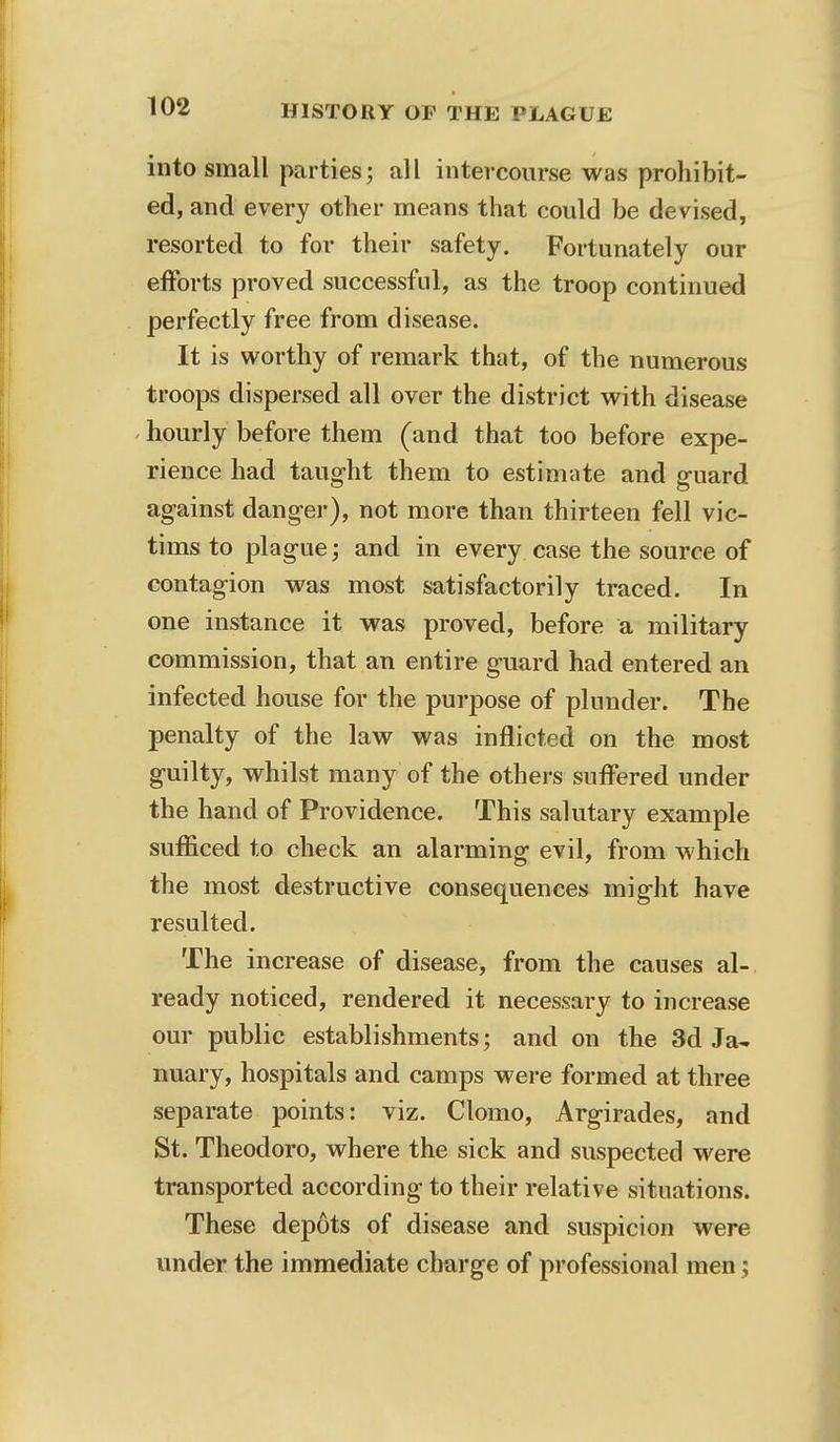 into small parties; all intercourse was prohibit- ed, and every other means that could be devised, resorted to for their safety. Fortunately our efforts proved successful, as the troop continued perfectly free from disease. It is worthy of remark that, of the numerous troops dispersed all over the district with disease hourly before them (and that too before expe- rience had taught them to estimate and guard against danger), not more than thirteen fell vic- tims to plague; and in every case the source of contagion was most satisfactorily traced. In one instance it was proved, before a military commission, that an entire guard had entered an infected house for the purpose of plunder. The penalty of the law was inflicted on the most guilty, whilst many of the others suffered under the hand of Providence. This salutary example sufficed to check an alarming evil, from which the most destructive consequences might have resulted. The increase of disease, from the causes al- ready noticed, rendered it necessary to increase our public establishments; and on the 3d Ja- nuary, hospitals and camps were formed at three separate points: viz. Clomo, Argirades, and St. Theodoro, where the sick and suspected were transported according to their relative situations. These depots of disease and suspicion were under the immediate charge of professional men;