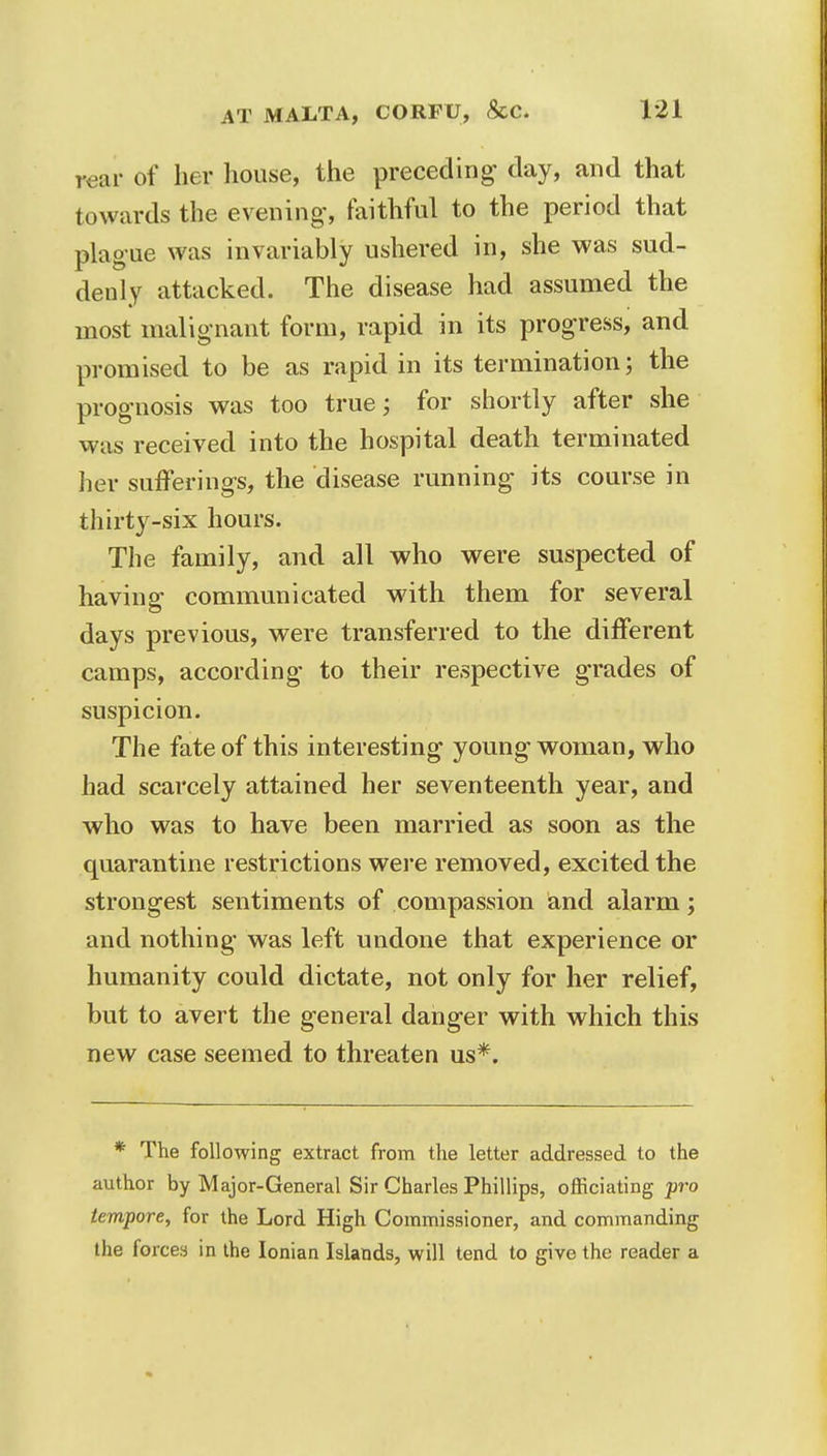 rear of her house, the preceding day, and that towards the evening-, faithful to the period that plague was invariably ushered in, she was sud- denly attacked. The disease had assumed the most malignant form, rapid in its progress, and promised to be as rapid in its termination; the prognosis was too true; for shortly after she was received into the hospital death terminated her sufferings, the disease running its course in thirty-six hours. The family, and all who were suspected of having communicated with them for several days previous, were transferred to the different camps, according to their respective grades of suspicion. The fate of this interesting young woman, who had scarcely attained her seventeenth year, and who was to have been married as soon as the quarantine restrictions were removed, excited the strongest sentiments of compassion and alarm; and nothing was left undone that experience or humanity could dictate, not only for her relief, but to avert the general danger with which this new case seemed to threaten us*. * The following extract from the letter addressed to the author by Major-General Sir Charles Phillips, officiating pro tempore, for the Lord High Commissioner, and commanding the forces in the Ionian Islands, will tend to give the reader a