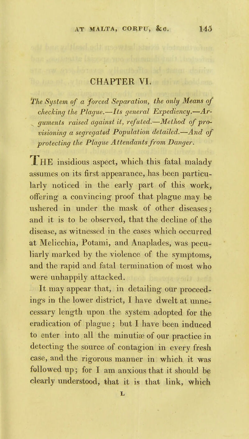 CHAPTER VL The System of a forced Separation, the only Means of checking the Plague.—Its general Expediency.—Ar- guments raised against it, refuted.—Method of pro- visioning a segregated Population detailed.—And of protecting the Plague Attendants from Danger. Ti HE insidious aspect, which this fatal malady assumes on its first appearance, has been particu- larly noticed in the early part of this work, offering a convincing proof that plague may be ushered in under the mask of other diseases; and it is to be observed, that the decline of the disease, as witnessed in the cases which occurred at Meliccbia, Potami, and Anaplades, was pecu- liarly marked by the violence of the symptoms, and the rapid and fatal termination of most who were unhappily attacked. It may appear that, in detailing our proceed- ings in the lower district, I have dwelt at unne- cessary length upon the system adopted for the eradication of plague; but I have been induced to enter into all the minutiae of our practice in detecting the source of contagion in every fresh case, and the rigorous manner in which it was followed up; for I am anxious that it should be clearly understood, that it is that link, which L