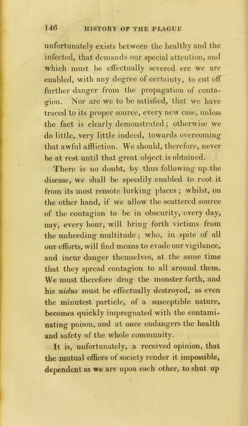 unfortunately exists between the healthy and the infected, that demands our special attention, and which must be effectually severed ere we are enabled, with any degree of certainty, to cut off further danger from the propagation of conta- gion. Nor are we to be satisfied, that we have traced to its proper source, every new case, unless the fact is clearly demonstrated j otherwise we do little, very little indeed, towards overcoming that awful affliction. We should, therefore, never be at rest until that great object is obtained. There is no doubt, by thus following up the disease, we shall be speedily enabled to root it from its most remote lurking places ', whilst, on the other hand, if we allow the scattered source of the contagion to be in obscurity, every day, nay, every hour, will bring forth victims from the unheeding multitude; who, in spite of all our efforts, will find means to evade our vigilance, and incur danger themselves, at the same time that they spread contagion to all around them. We must therefore drag the monster forth, and his nidus must be effectually destroyed, as even the minutest particle, of a susceptible nature, becomes quickly impregnated with the contami- nating poison, and at once endangers the health and safety of the whole community. It is, unfortunately, a received opinion, that the mutual offices of society render it impossible, dependent as we are upon each other, to shut up