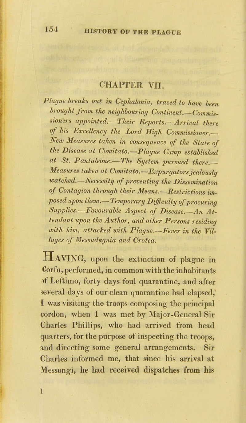 CHAPTER VII. Plague breaks out in Cephalonia, traced to have been brought from the neighbouring Continent.—Commis- sioners appointed.—Their Reports.—Arrival there of his Excellency the Lord High Commissioner. New Measures taken in consequence of the State of the Disease at Comitato.—Plague Camp established at St. Pantaleone.—The System pursued there.— Measures taken at Comitato.—Expurgators jealously watched.—Necessity of preventing the Dissemination of Contagion through their Means.—Restrictions im- posed upon them.— Temporary Difficulty of procuring Supplies.—Favourable Aspect of Disease.—An At- tendant upon the Author, and other Persons residing with him, attacked with Plague.—Fever in the Vil- lages of Messudugnia and Crotea. Having, upon the extinction of plague in Corfu, performed, in common with the inhabitants }f Leftimo, forty days foul quarantine, and after several days of our clean quarantine had elapsed, I was visiting1 the troops composing the principal cordon, when I was met by Major-General Sir Charles Phillips, who had arrived from head quarters, for the purpose of inspecting the troops, and directing some general arrangements. Sir Charles informed me, that since his arrival at Messongi, he had received dispatches from his I