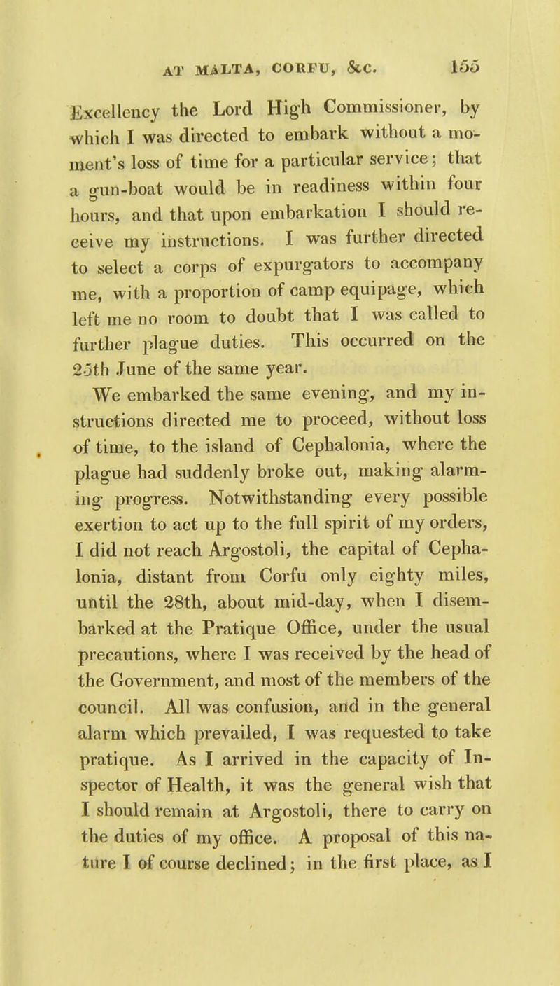Excellency the Lord High Commissioner, by which I was directed to embark without a mo- ment's loss of time for a particular service; that a gun-boat would be in readiness within four hours, and that upon embarkation I should re- ceive my instructions. I was further directed to select a corps of expurgators to accompany me, with a proportion of camp equipage, which left me no room to doubt that I was called to further plague duties. This occurred on the 25th June of the same year. We embarked the same evening, and my in- structions directed me to proceed, without loss of time, to the island of Cephalonia, where the plague had suddenly broke out, making alarm- ing progress. Notwithstanding every possible exertion to act up to the full spirit of my orders, I did not reach Argostoli, the capital of Cepha- lonia, distant from Corfu only eighty miles, until the 28th, about mid-day, when I disem- barked at the Pratique Office, under the usual precautions, where I was received by the head of the Government, and most of the members of the council. All was confusion, and in the general alarm which prevailed, t was requested to take pratique. As I arrived in the capacity of In- spector of Health, it was the general wish that I should remain at Argostoli, there to carry on the duties of my office. A proposal of this na- ture I of course declined; in the first place, as I