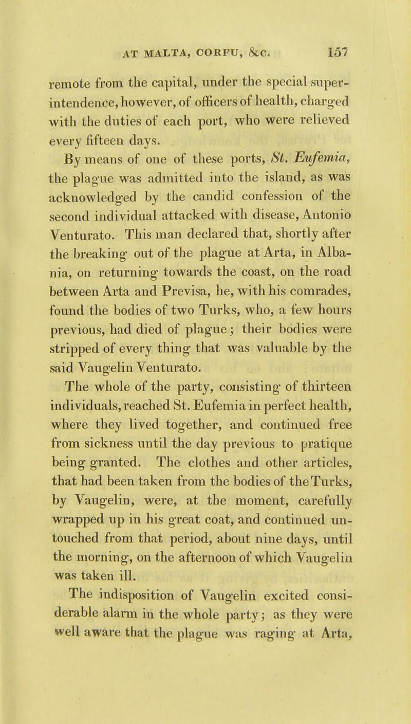 remote from the capital, under the special super- intendence, however, of officers of health, charged with the duties of each port, who were relieved every fifteen days. By means of one of these ports, St. Eufemia, the plague was admitted into the island, as was acknowledged by the candid confession of the second indi vidual attacked with disease, Antonio Venturato. This man declared that, shortly after the breaking- out of the plague at Arta, in Alba- nia, on returning- towards the coast, on the road between Arta and Previsa, he, with his comrades, found the bodies of two Turks, who, a few hours previous, had died of plague; their bodies were stripped of every thing- that was valuable by the said Vaugelin Venturato. The whole of the party, consisting of thirteen individuals, reached St. Eufemia in perfect health, where they lived together, and continued free from sickness until the day previous to pratique being granted. The clothes and other articles, that had been taken from the bodies of the Turks, by Vaugelin, were, at the moment, carefully wrapped up in his great coat, and continued un- touched from that period, about nine clays, until the morning, on the afternoon of which Vaugelin was taken ill. The indisposition of Vaugelin excited consi- derable alarm in the whole party; as they were well aware that the plague was raging at Arta,