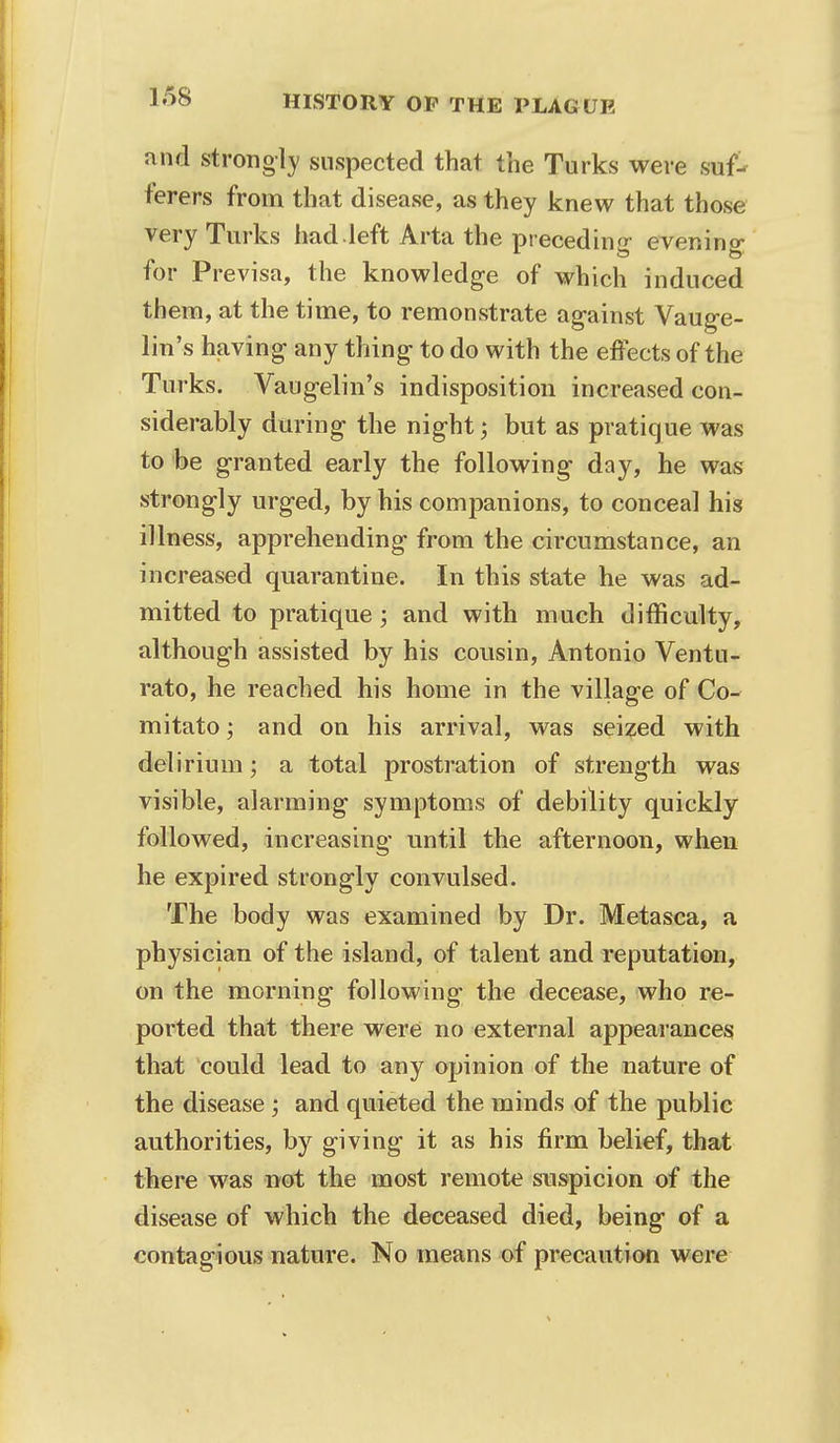 and strongly suspected that the Turks were suf- ferers from that disease, as they knew that those very Turks had.left Arta the preceding evening for Previsa, the knowledge of which induced them, at the time, to remonstrate against Vauge- lin's having any thing to do with the effects of the Turks. Vaugelin's indisposition increased con- siderably during the night; but as pratique was to be granted early the following day, he was strongly urged, by his companions, to conceal his illness, apprehending from the circumstance, an increased quarantine. In this state he was ad- mitted to pratique; and with much difficulty, although assisted by his cousin, Antonio Ventu- rato, he reached his home in the village of Co- mitato; and on his arrival, was seized with delirium; a total prostration of strength was visible, alarming symptoms of debility quickly- followed, increasing until the afternoon, when he expired strongly convulsed. The body was examined by Dr. Metasca, a physician of the island, of talent and reputation, on the morning following the decease, who re- ported that there were no external appearances that could lead to any opinion of the nature of the disease ; and quieted the minds of the public authorities, by giving it as his firm belief, that there was not the most remote suspicion of the disease of which the deceased died, being of a contagious nature. No means of precaution were