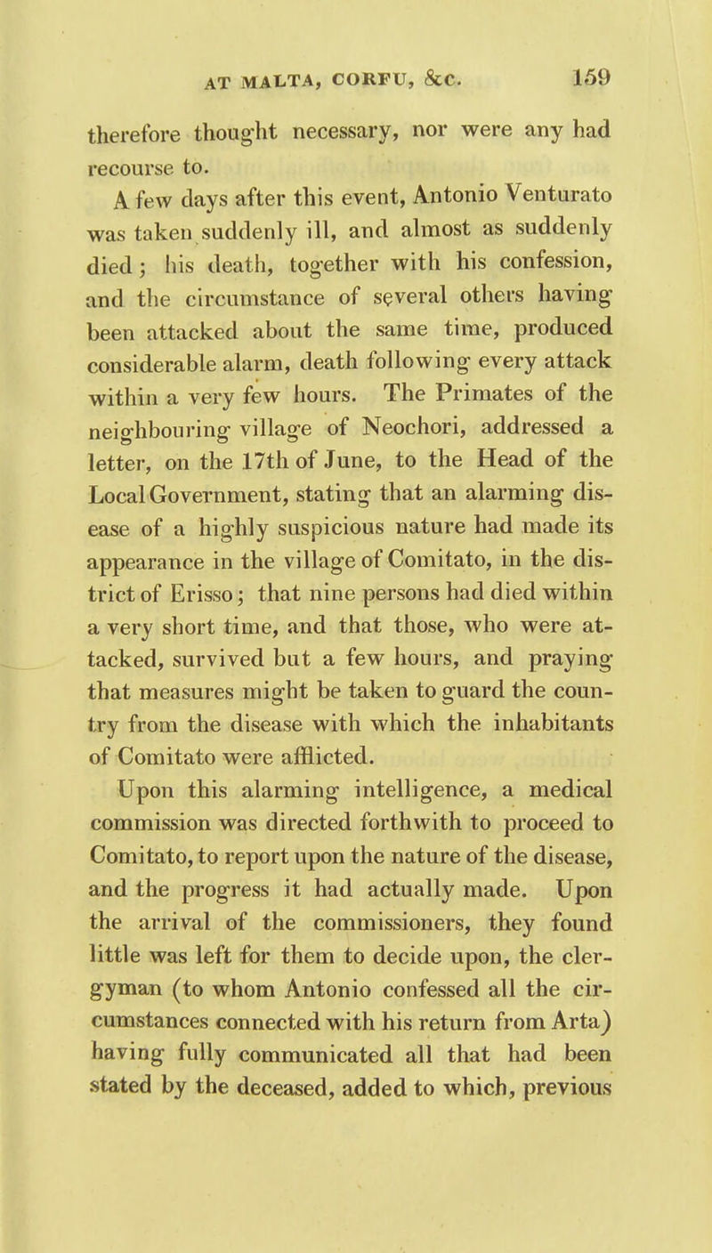 therefore thought necessary, nor were any had recourse to. A few clays after this event, Antonio Venturato was taken suddenly ill, and almost as suddenly died 5 his death, together with his confession, and the circumstance of several others having been attacked about the same time, produced considerable alarm, death following every attack within a very few hours. The Primates of the neighbouring village of Neochori, addressed a letter, on the 17th of June, to the Head of the Local Government, stating that an alarming dis- ease of a highly suspicious nature had made its appearance in the village of Comitato, in the dis- trict of Erisso; that nine persons had died within a very short time, and that those, who were at- tacked, survived but a few hours, and praying that measures might be taken to guard the coun- try from the disease with which the inhabitants of Comitato were afflicted. Upon this alarming intelligence, a medical commission was directed forthwith to proceed to Comitato, to report upon the nature of the disease, and the progress it had actually made. Upon the arrival of the commissioners, they found little was left for them to decide upon, the cler- gyman (to whom Antonio confessed all the cir- cumstances connected with his return from Arta) having fully communicated all that had been stated by the deceased, added to which, previous