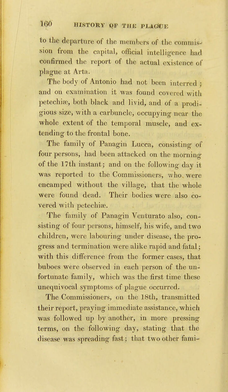 to the departure of the members of the commis- sion from the capital, official intelligence had confirmed the report of the actual existence of plague at Arta. The body of Antonio had not been interred ; and on examination it was found coveted with petechias, both black and livid, and of a prodi- gious size, with a carbuncle, occupying near the whole extent of the temporal muscle, and ex- tending to the frontal bone. The family of Panagin Lucca, consisting of four persons, had been attacked on the morning of the 17th instant; and on the following day it was reported to the Commissioners, who. were encamped without the village, that the whole were found dead. Their bodies were also co- vered with petechias. The family of Panagin Venturato also, con- sisting of four persons, himself, his wife, and two children, were labouring under disease, the pro- gress and termination were alike rapid and fatal; with this difference from the former cases, that buboes were observed in each person of the un- fortunate family, which was the first time these unequivocal symptoms of plague occurred. The Commissioners, on the 18th, transmitted their report, praying immediate assistance, which was followed up by another, in more pressing terms, on the following day, stating that the disease was spreading fast; that two other fami-