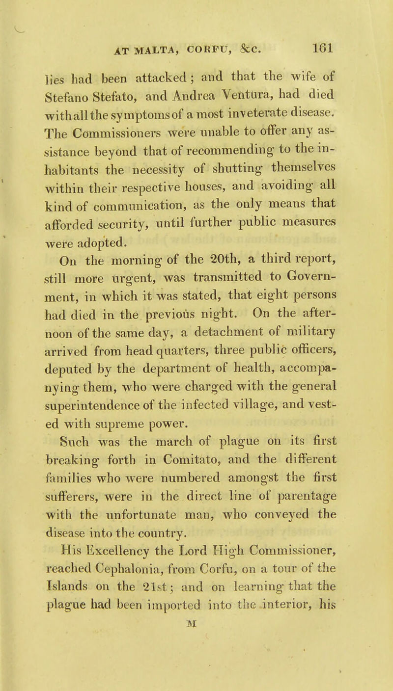 lies had been attacked ; and that the wife of Stefano Stefato, and Andrea Ventura, had died withallthe symptoms of a most inveterate disease. The Commissioners were unable to offer any as- sistance beyond that of recommending to the in- habitants the necessity of shutting- themselves within their respective houses, and avoiding all kind of communication, as the only means that afforded security, until further public measures were adopted. On the morning of the 20th, a third report, still more urgent, was transmitted to Govern- ment, in which it was stated, that eight persons had died in the previous night. On the after- noon of the same day, a detachment of military arrived from head quarters, three public officers, deputed by the department of health, accompa- nying them, who were charged with the general superintendence of the infected village, and vest- ed with supreme power. Such was the march of plague on its first breaking forth in Comitate, and the different families who were numbered amongst the first sufferers, were in the direct line of parentage with the unfortunate man, who conveyed the disease into the country. His Excellency the Lord High Commissioner, reached Cephalonia, from Corfu, on a tour of the Islands on the 21st; and on learning that the plague had been imported into the interior, his M >