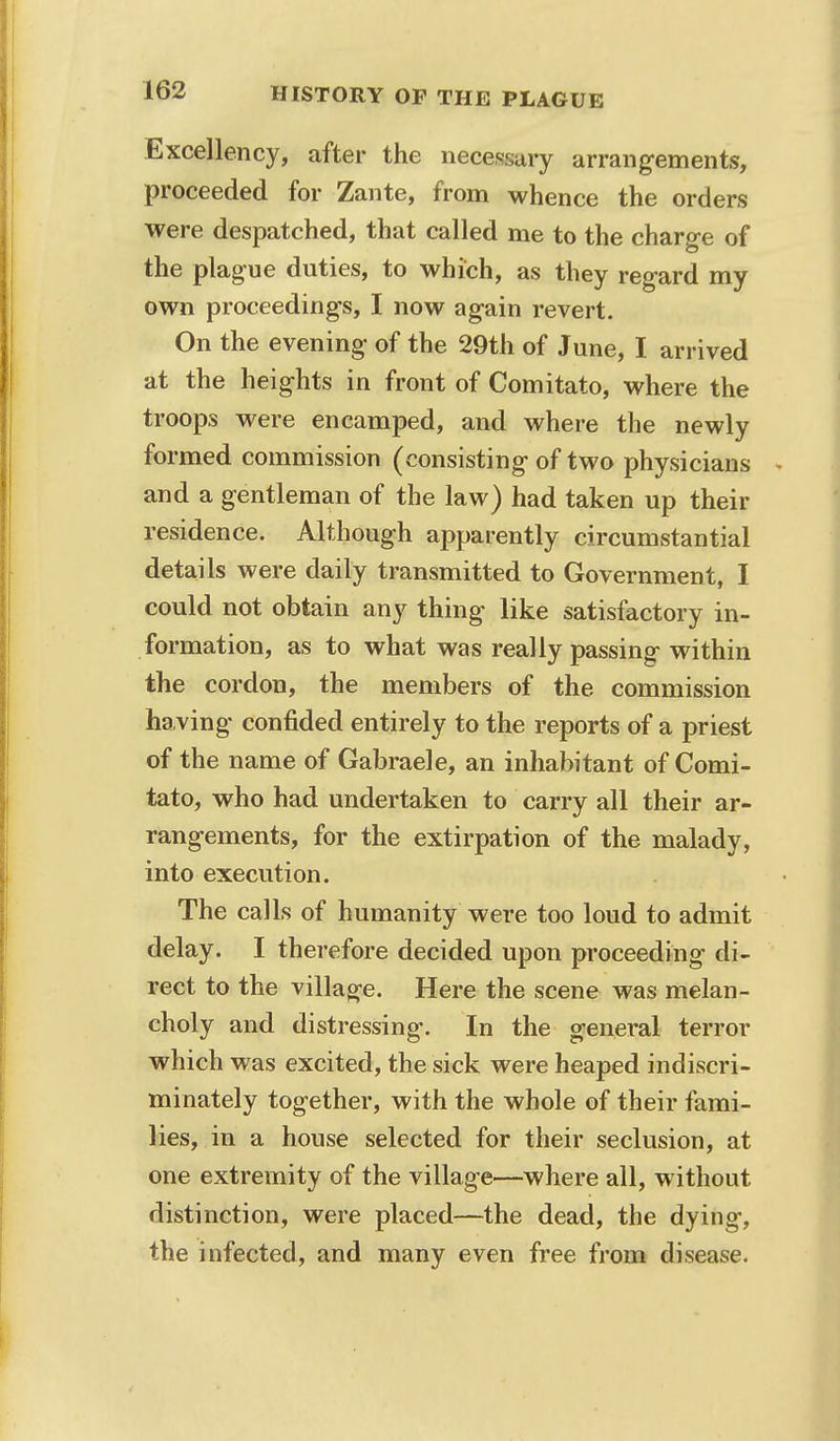 Excellency, after the necessary arrangements, proceeded for Zante, from whence the orders were despatched, that called me to the charge of the plague duties, to which, as they regard my own proceedings, I now again revert. On the evening of the 29th of June, I arrived at the heights in front of Comitato, where the troops were encamped, and where the newly formed commission (consisting of two physicians and a gentleman of the law) had taken up their residence. Although apparently circumstantial details were daily transmitted to Government, I could not obtain any thing like satisfactory in- formation, as to what was really passing within the cordon, the members of the commission having confided entirely to the reports of a priest of the name of Gabraele, an inhabitant of Comi- tato, who had undertaken to carry all their ar- rangements, for the extirpation of the malady, into execution. The calls of humanity were too loud to admit delay. I therefore decided upon proceeding di- rect to the village. Here the scene was melan- choly and distressing. In the general terror which was excited, the sick were heaped indiscri- minately together, with the whole of their fami- lies, in a house selected for their seclusion, at one extremity of the village—where all, without distinction, were placed—the dead, the dying, the infected, and many even free from disease.